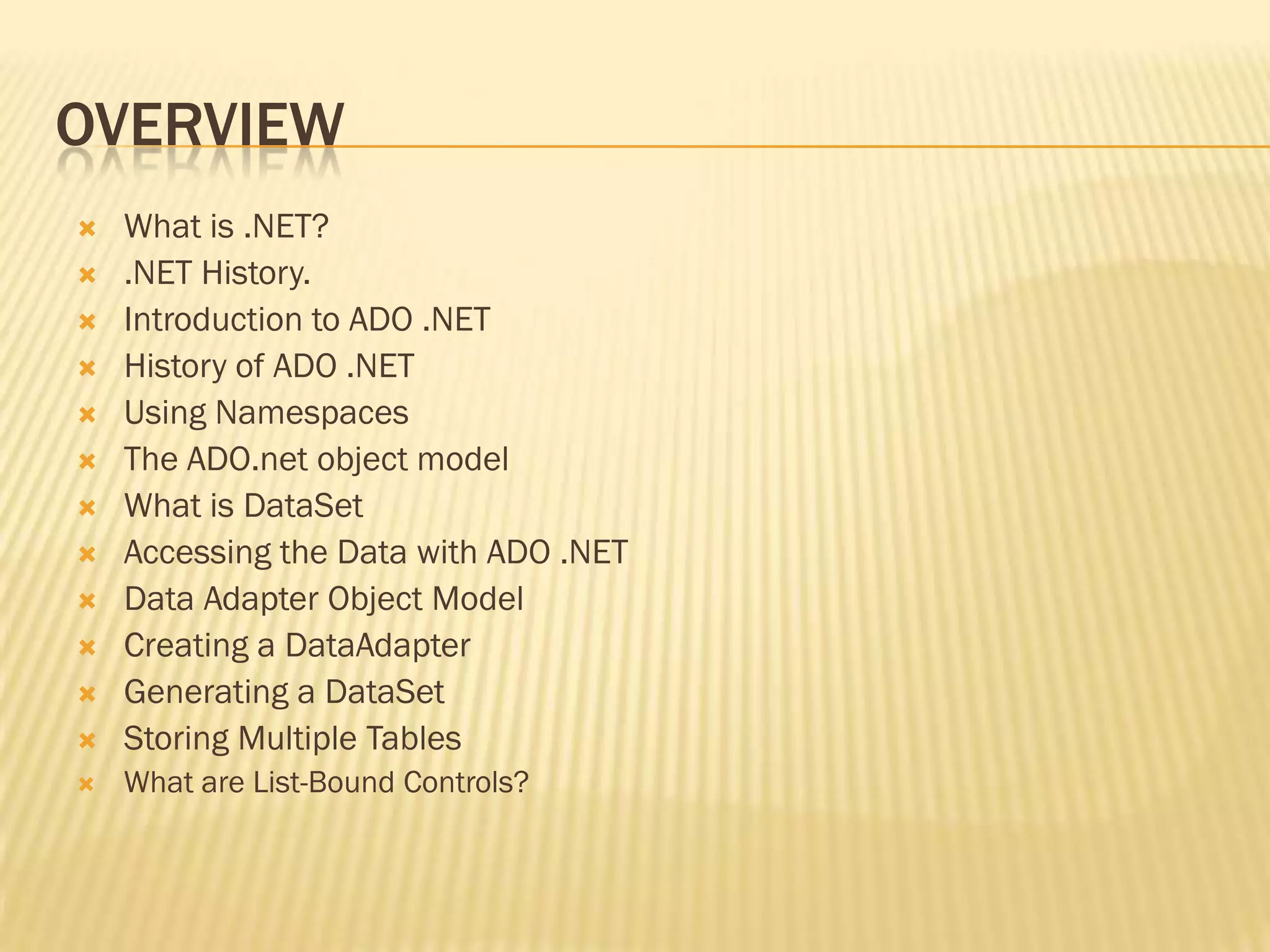 OVERVIEW
 What is .NET?
 .NET History.
 Introduction to ADO .NET
 History of ADO .NET
 Using Namespaces
 The ADO.net object model
 What is DataSet
 Accessing the Data with ADO .NET
 Data Adapter Object Model
 Creating a DataAdapter
 Generating a DataSet
 Storing Multiple Tables
 What are List-Bound Controls?
 
