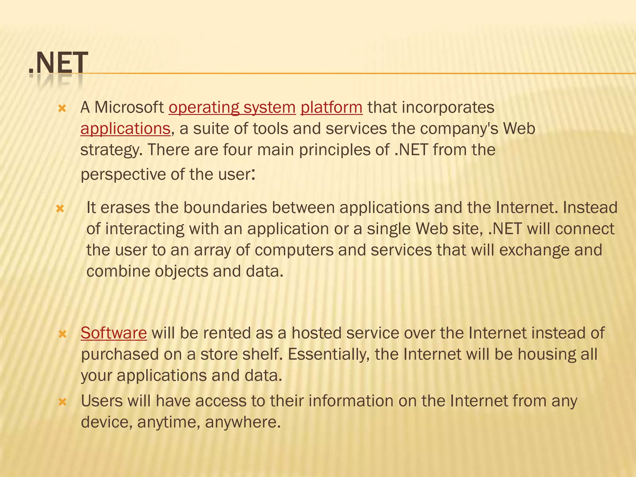 .NET
 It erases the boundaries between applications and the Internet. Instead
of interacting with an application or a single Web site, .NET will connect
the user to an array of computers and services that will exchange and
combine objects and data.
 A Microsoft operating system platform that incorporates
applications, a suite of tools and services the company's Web
strategy. There are four main principles of .NET from the
perspective of the user:
 Software will be rented as a hosted service over the Internet instead of
purchased on a store shelf. Essentially, the Internet will be housing all
your applications and data.
 Users will have access to their information on the Internet from any
device, anytime, anywhere.
 