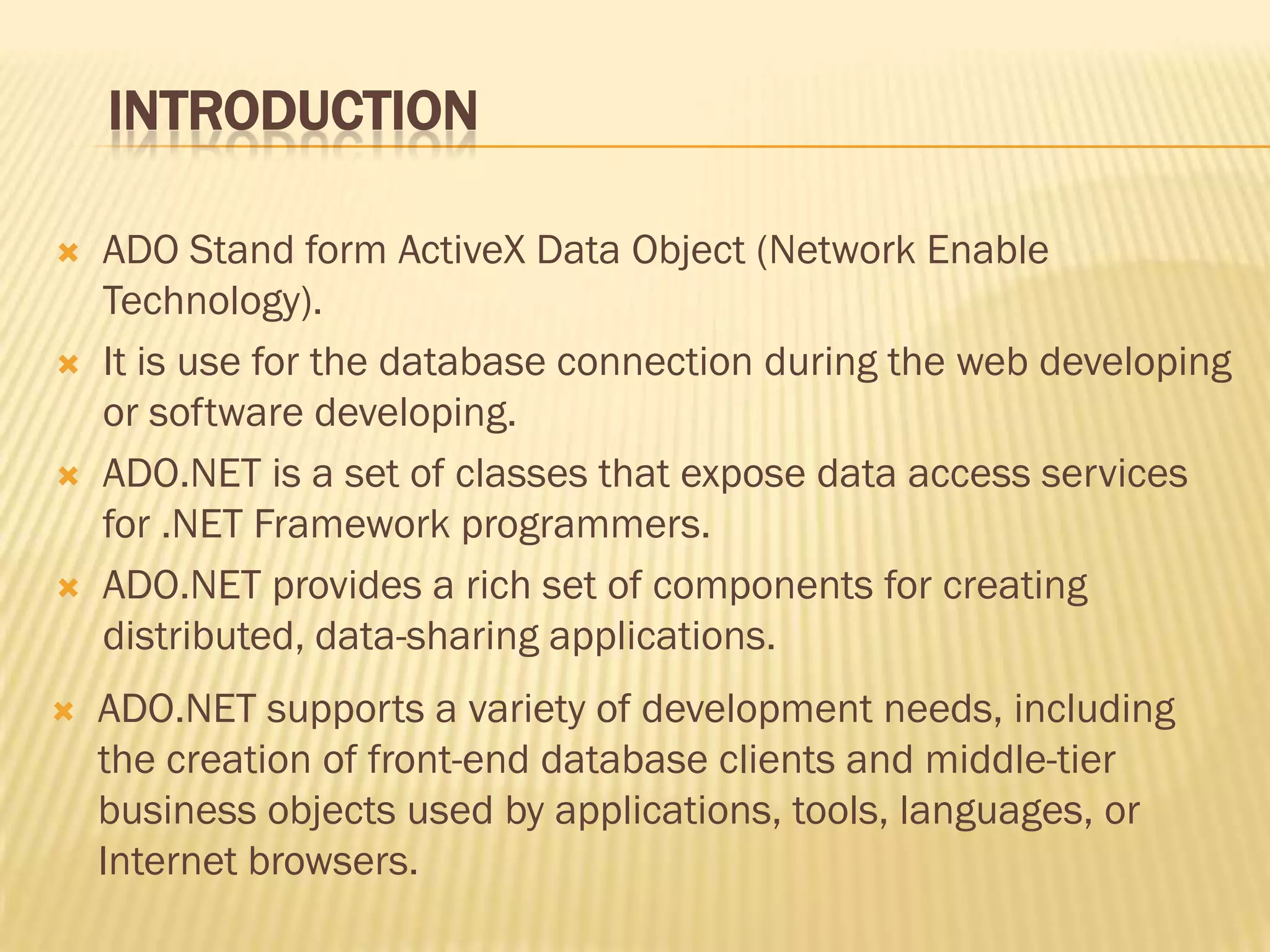 INTRODUCTION
 ADO Stand form ActiveX Data Object (Network Enable
Technology).
 It is use for the database connection during the web developing
or software developing.
 ADO.NET is a set of classes that expose data access services
for .NET Framework programmers.
 ADO.NET provides a rich set of components for creating
distributed, data-sharing applications.
 ADO.NET supports a variety of development needs, including
the creation of front-end database clients and middle-tier
business objects used by applications, tools, languages, or
Internet browsers.
 
