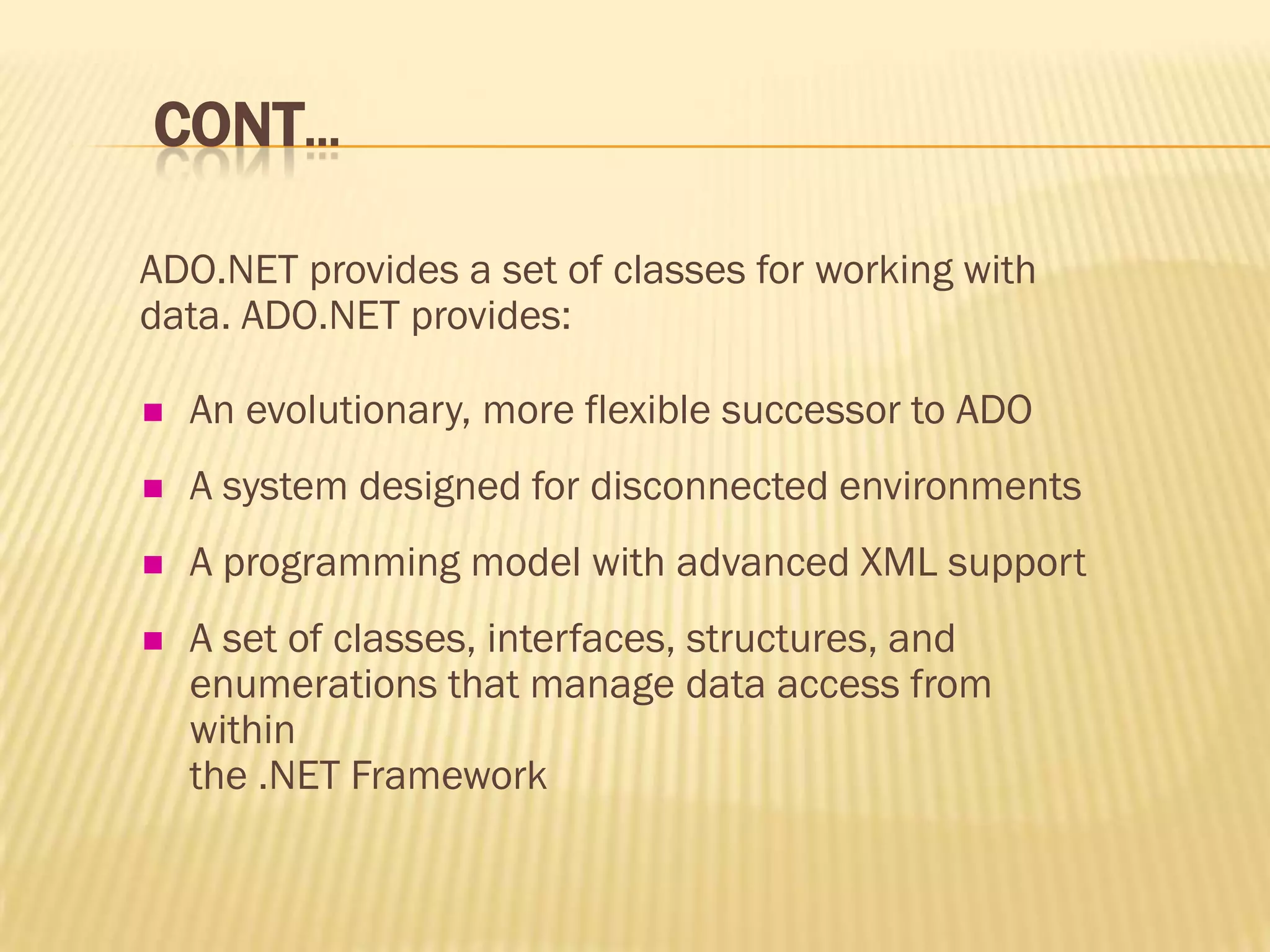 CONT…
ADO.NET provides a set of classes for working with
data. ADO.NET provides:
 An evolutionary, more flexible successor to ADO
 A system designed for disconnected environments
 A programming model with advanced XML support
 A set of classes, interfaces, structures, and
enumerations that manage data access from
within
the .NET Framework
 