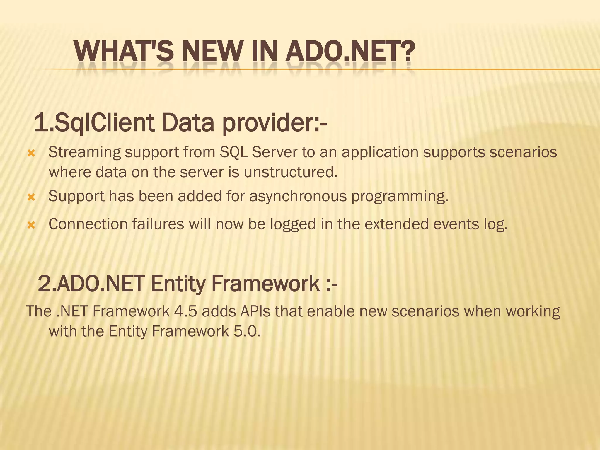 WHAT'S NEW IN ADO.NET?
1.SqlClient Data provider:-
 Streaming support from SQL Server to an application supports scenarios
where data on the server is unstructured.
 Support has been added for asynchronous programming.
 Connection failures will now be logged in the extended events log.
2.ADO.NET Entity Framework :-
The .NET Framework 4.5 adds APIs that enable new scenarios when working
with the Entity Framework 5.0.
 