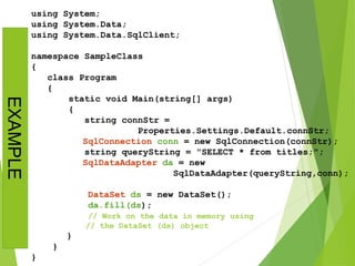 using System;
using System.Data;
using System.Data.SqlClient;
namespace SampleClass
{
class Program
{
static void Main(string[] args)
{
string connStr =
Properties.Settings.Default.connStr;
SqlConnection conn = new SqlConnection(connStr);
string queryString = "SELECT * from titles;";
SqlDataAdapter da = new
SqlDataAdapter(queryString,conn);
DataSet ds = new DataSet();
da.fill(ds);
// Work on the data in memory using
// the DataSet (ds) object
}
}
}
EXAMPLE
 