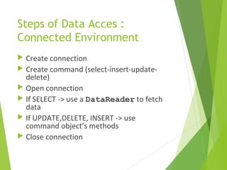 Steps of Data Acces :
Connected Environment
 Create connection
 Create command (select-insert-update-
delete)
 Open connection
 If SELECT -> use a DataReader to fetch
data
 If UPDATE,DELETE, INSERT -> use
command object’s methods
 Close connection
 