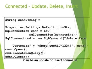 Connected – Update, Delete, Insert
string connString =
Properties.Settings.Default.connStr;
SqlConnection conn = new
SqlConnection(connString);
SqlCommand cmd = new SqlCommand("delete from
Customers" + "where custID=12344", conn);
conn.Open();
cmd.ExecuteNonQuery();
conn.Close();
Can be an update or insert command
 