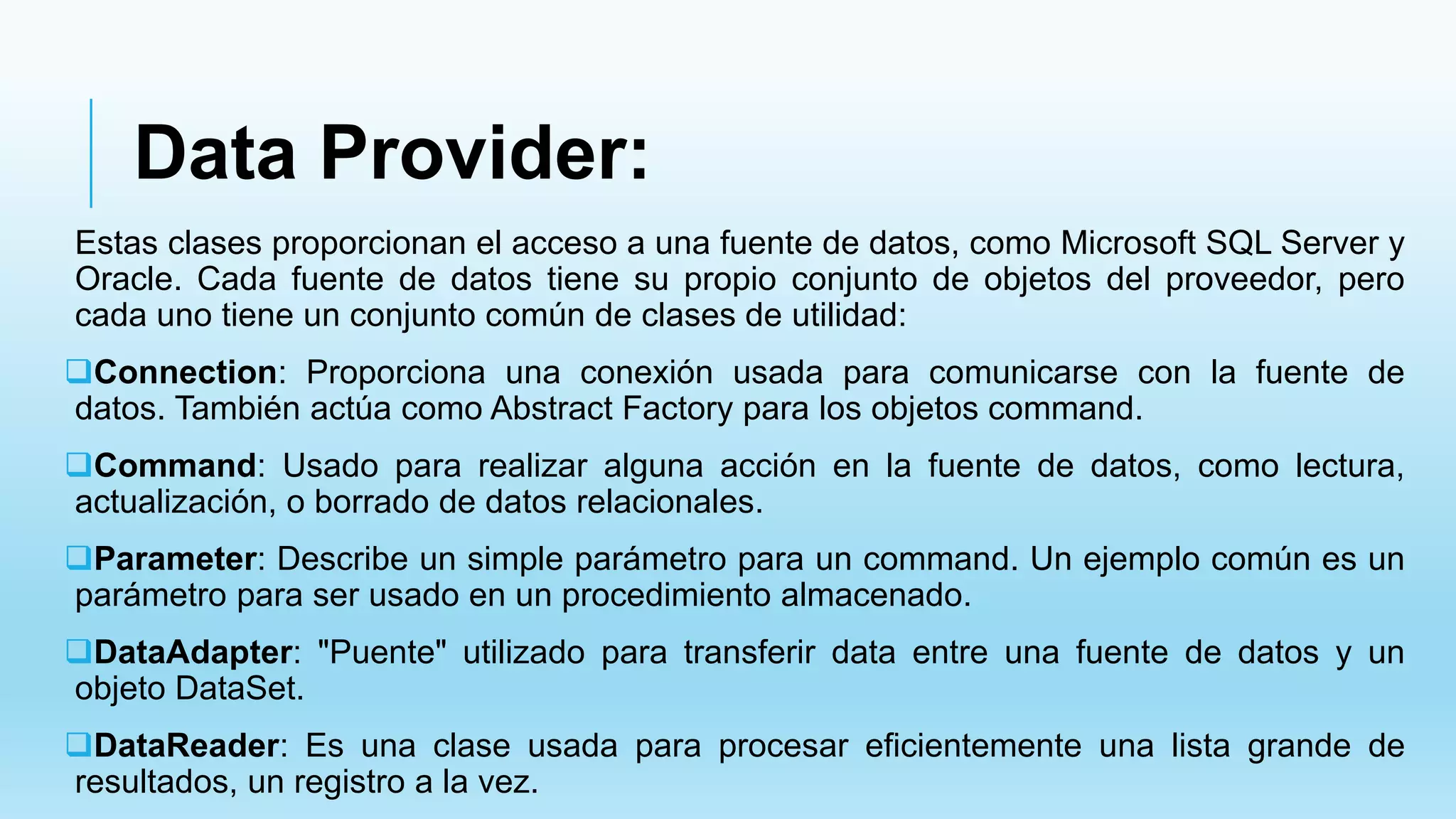 Data Provider:
Estas clases proporcionan el acceso a una fuente de datos, como Microsoft SQL Server y
Oracle. Cada fuente de datos tiene su propio conjunto de objetos del proveedor, pero
cada uno tiene un conjunto común de clases de utilidad:
Connection: Proporciona una conexión usada para comunicarse con la fuente de
datos. También actúa como Abstract Factory para los objetos command.
Command: Usado para realizar alguna acción en la fuente de datos, como lectura,
actualización, o borrado de datos relacionales.
Parameter: Describe un simple parámetro para un command. Un ejemplo común es un
parámetro para ser usado en un procedimiento almacenado.
DataAdapter: "Puente" utilizado para transferir data entre una fuente de datos y un
objeto DataSet.
DataReader: Es una clase usada para procesar eficientemente una lista grande de
resultados, un registro a la vez.
 