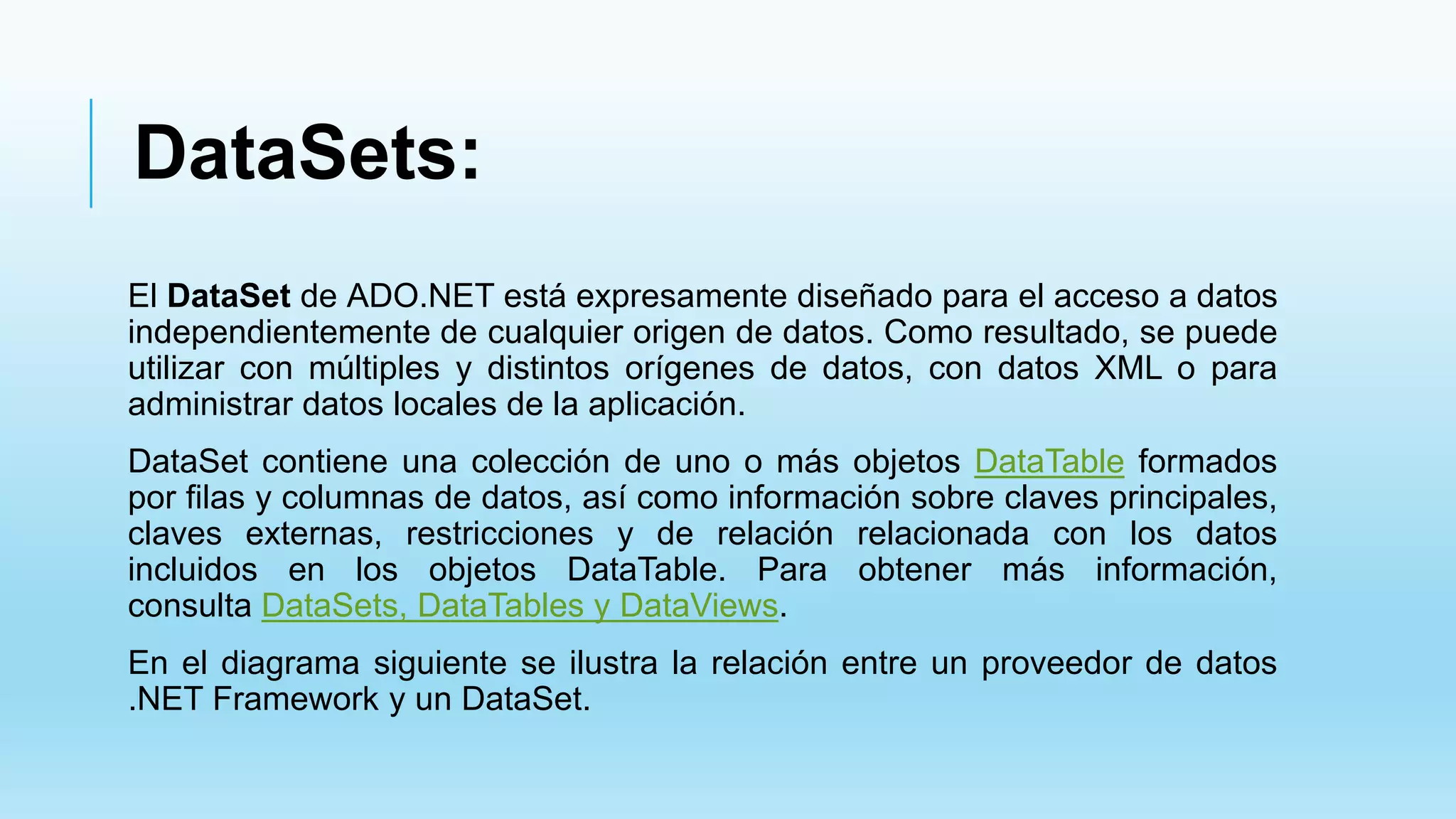 DataSets:
El DataSet de ADO.NET está expresamente diseñado para el acceso a datos
independientemente de cualquier origen de datos. Como resultado, se puede
utilizar con múltiples y distintos orígenes de datos, con datos XML o para
administrar datos locales de la aplicación.
DataSet contiene una colección de uno o más objetos DataTable formados
por filas y columnas de datos, así como información sobre claves principales,
claves externas, restricciones y de relación relacionada con los datos
incluidos en los objetos DataTable. Para obtener más información,
consulta DataSets, DataTables y DataViews.
En el diagrama siguiente se ilustra la relación entre un proveedor de datos
.NET Framework y un DataSet.
 
