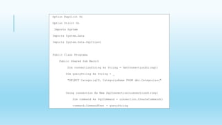 Option Explicit On
Option Strict On
Imports System
Imports System.Data
Imports System.Data.SqlClient
Public Class Programa
Public Shared Sub Main()
Dim connectionString As String = GetConnectionString()
Dim queryString As String = _
"SELECT CategoriaID, CategoriaName FROM dbo.Categorias;"
Using connection As New SqlConnection(connectionString)
Dim command As SqlCommand = connection.CreateCommand()
command.CommandText = queryString
 