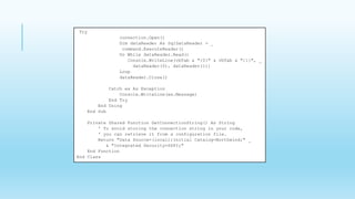 Try
connection.Open()
Dim dataReader As SqlDataReader = _
command.ExecuteReader()
Do While dataReader.Read()
Console.WriteLine(vbTab & "{0}" & vbTab & "{1}", _
dataReader(0), dataReader(1))
Loop
dataReader.Close()
Catch ex As Exception
Console.WriteLine(ex.Message)
End Try
End Using
End Sub
Private Shared Function GetConnectionString() As String
' To avoid storing the connection string in your code,
' you can retrieve it from a configuration file.
Return "Data Source=(local);Initial Catalog=Northwind;" _
& "Integrated Security=SSPI;"
End Function
End Class
 