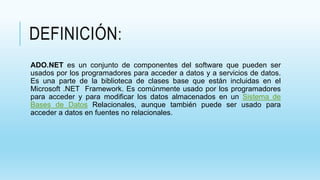 DEFINICIÓN:
ADO.NET es un conjunto de componentes del software que pueden ser
usados por los programadores para acceder a datos y a servicios de datos.
Es una parte de la biblioteca de clases base que están incluidas en el
Microsoft .NET Framework. Es comúnmente usado por los programadores
para acceder y para modificar los datos almacenados en un Sistema de
Bases de Datos Relacionales, aunque también puede ser usado para
acceder a datos en fuentes no relacionales.
 