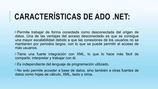 CARACTERÍSTICAS DE ADO .NET:
Permite trabajar de forma conectada como desconectada del origen de
datos. Una de las ventajas del acceso desconectado es que se consigue
una mayor escalabilidad debido a que las conexiones de los usuarios no se
mantienen por periodos largos, con lo que se puede permitir el acceso de
más usuarios.
Tiene una fuerte integración con XML, lo que lo hace más fácil de
compartir, interpretar y trabajar con él.
Es independiente del lenguaje de programación utilizado.
No solo permite acceder a base de datos, sino también a otras fuentes de
datos como hojas de cálculo, XML, texto y otros.
 