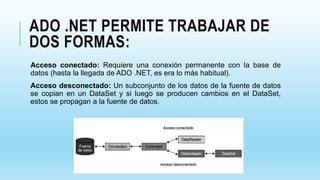 ADO .NET PERMITE TRABAJAR DE
DOS FORMAS:
Acceso conectado: Requiere una conexión permanente con la base de
datos (hasta la llegada de ADO .NET, es era lo más habitual).
Acceso desconectado: Un subconjunto de los datos de la fuente de datos
se copian en un DataSet y si luego se producen cambios en el DataSet,
estos se propagan a la fuente de datos.
 