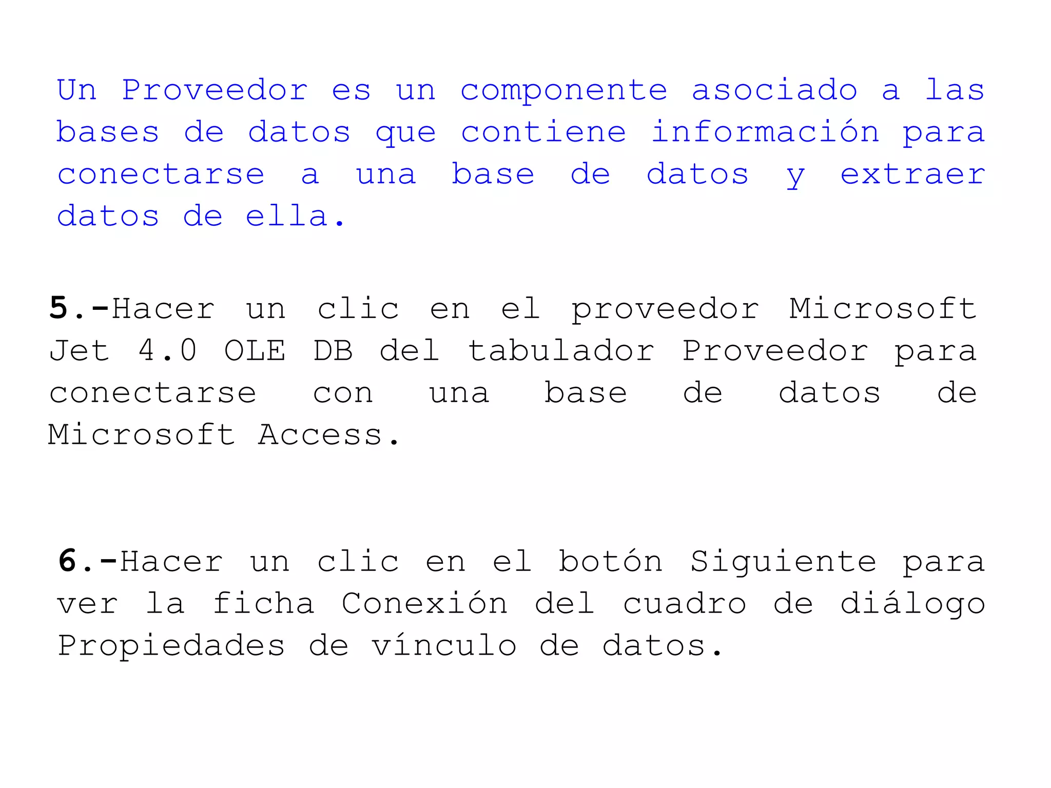 Un Proveedor es un componente asociado a las
bases de datos que contiene información para
conectarse a una base de datos y extraer
datos de ella.
5.-Hacer un clic en el proveedor Microsoft
Jet 4.0 OLE DB del tabulador Proveedor para
conectarse con una base de datos de
Microsoft Access.
6.-Hacer un clic en el botón Siguiente para
ver la ficha Conexión del cuadro de diálogo
Propiedades de vínculo de datos.
 