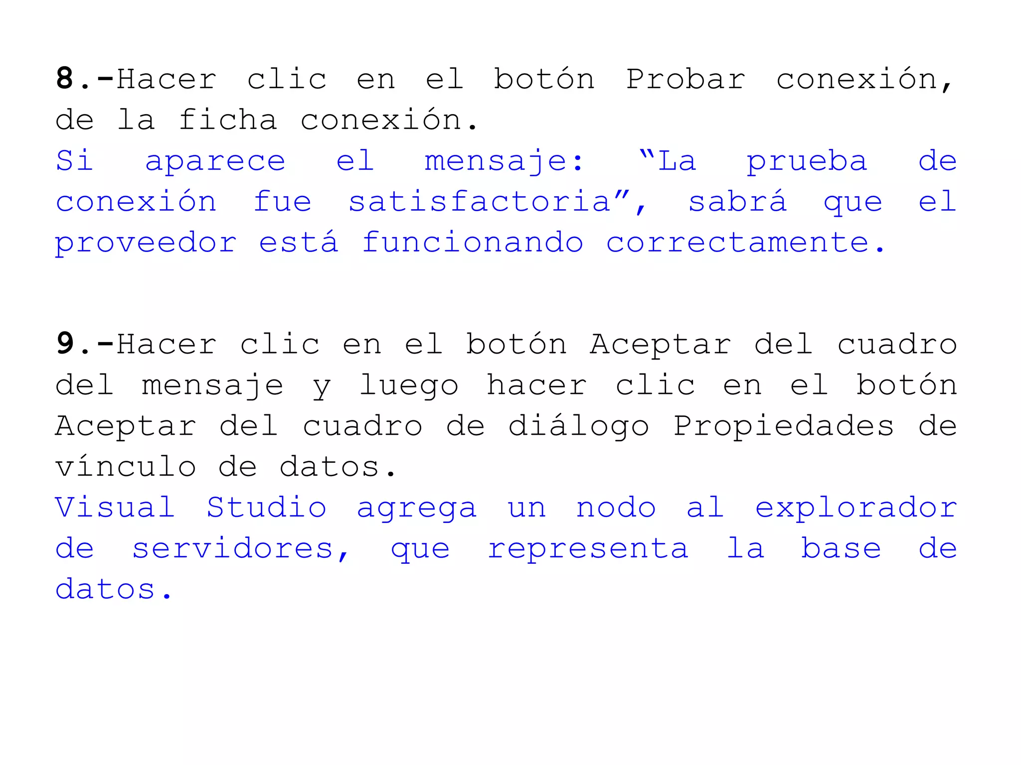 8.-Hacer clic en el botón Probar conexión,
de la ficha conexión.
Si aparece el mensaje: “La prueba de
conexión fue satisfactoria”, sabrá que el
proveedor está funcionando correctamente.
9.-Hacer clic en el botón Aceptar del cuadro
del mensaje y luego hacer clic en el botón
Aceptar del cuadro de diálogo Propiedades de
vínculo de datos.
Visual Studio agrega un nodo al explorador
de servidores, que representa la base de
datos.
 