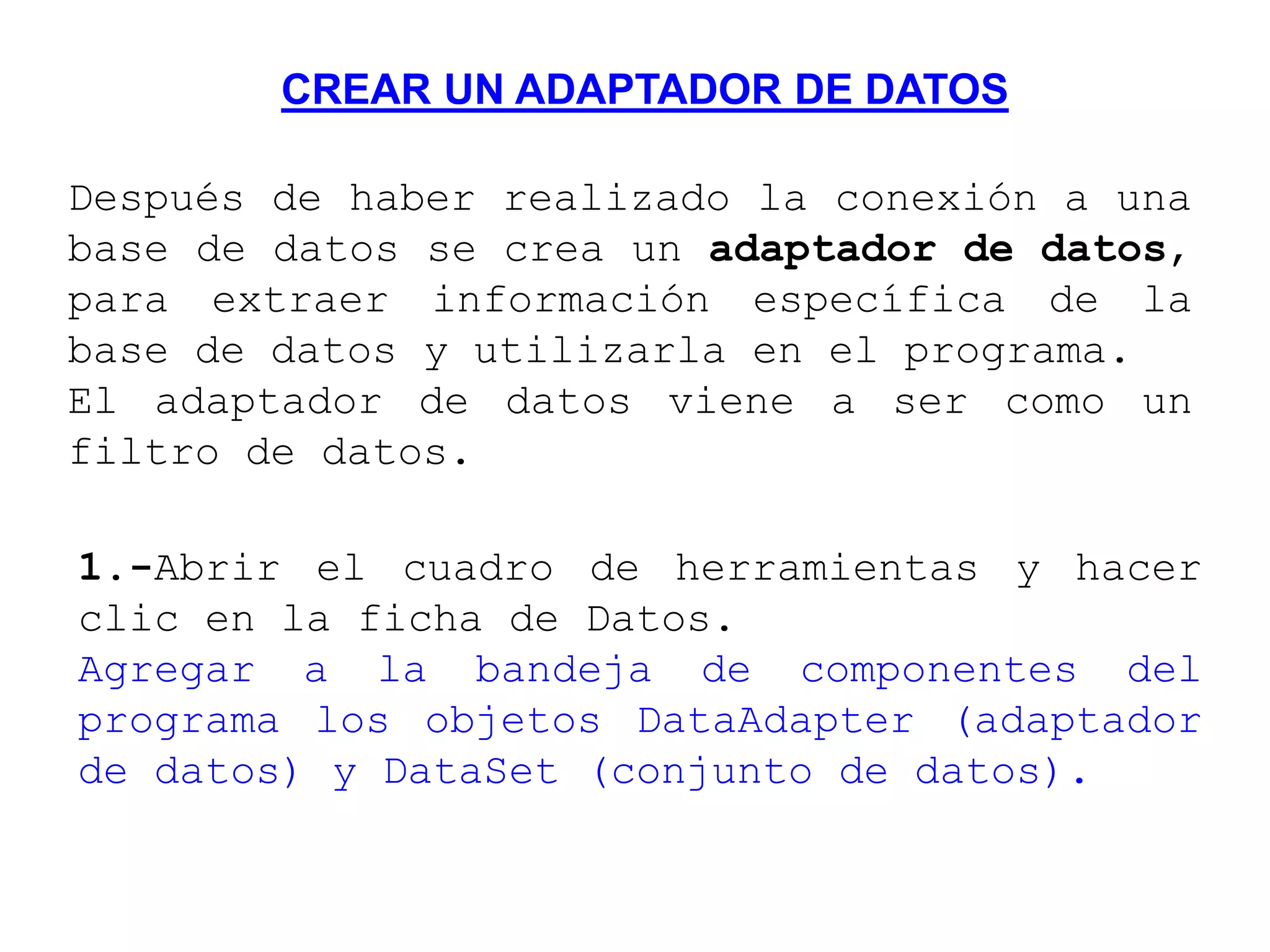 CREAR UN ADAPTADOR DE DATOS
Después de haber realizado la conexión a una
base de datos se crea un adaptador de datos,
para extraer información específica de la
base de datos y utilizarla en el programa.
El adaptador de datos viene a ser como un
filtro de datos.
1.-Abrir el cuadro de herramientas y hacer
clic en la ficha de Datos.
Agregar a la bandeja de componentes del
programa los objetos DataAdapter (adaptador
de datos) y DataSet (conjunto de datos).
 