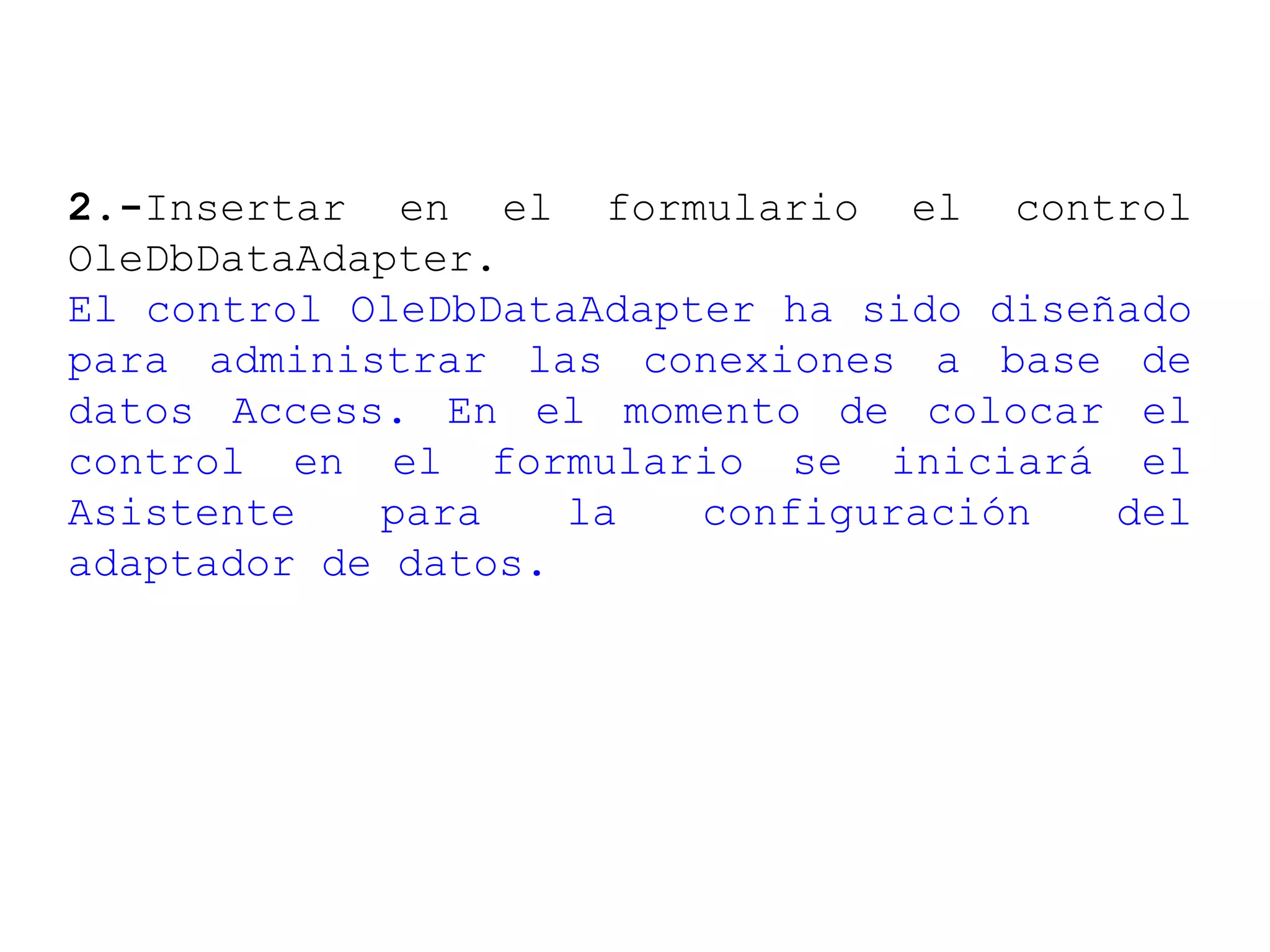2.-Insertar en el formulario el control
OleDbDataAdapter.
El control OleDbDataAdapter ha sido diseñado
para administrar las conexiones a base de
datos Access. En el momento de colocar el
control en el formulario se iniciará el
Asistente para la configuración del
adaptador de datos.
 
