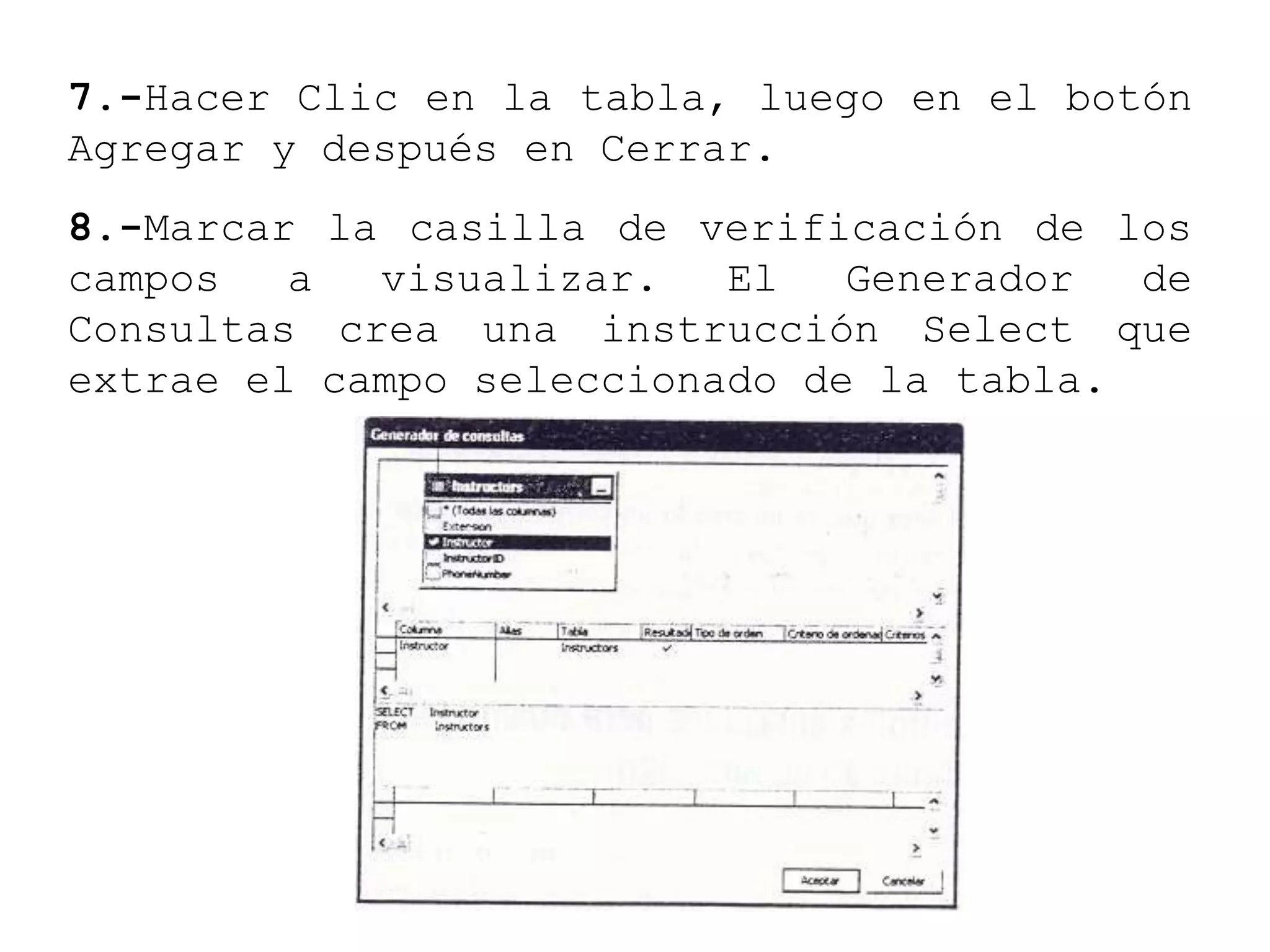 7.-Hacer Clic en la tabla, luego en el botón
Agregar y después en Cerrar.
8.-Marcar la casilla de verificación de los
campos a visualizar. El Generador de
Consultas crea una instrucción Select que
extrae el campo seleccionado de la tabla.
 