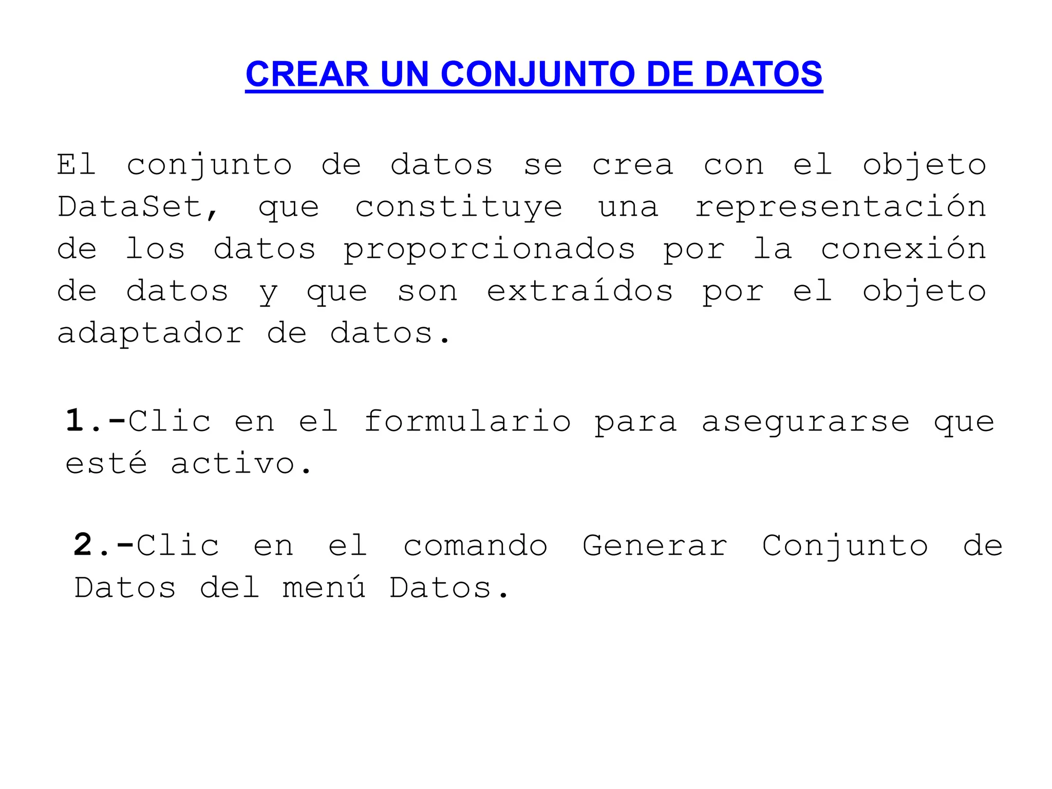 CREAR UN CONJUNTO DE DATOS
El conjunto de datos se crea con el objeto
DataSet, que constituye una representación
de los datos proporcionados por la conexión
de datos y que son extraídos por el objeto
adaptador de datos.
1.-Clic en el formulario para asegurarse que
esté activo.
2.-Clic en el comando Generar Conjunto de
Datos del menú Datos.
 