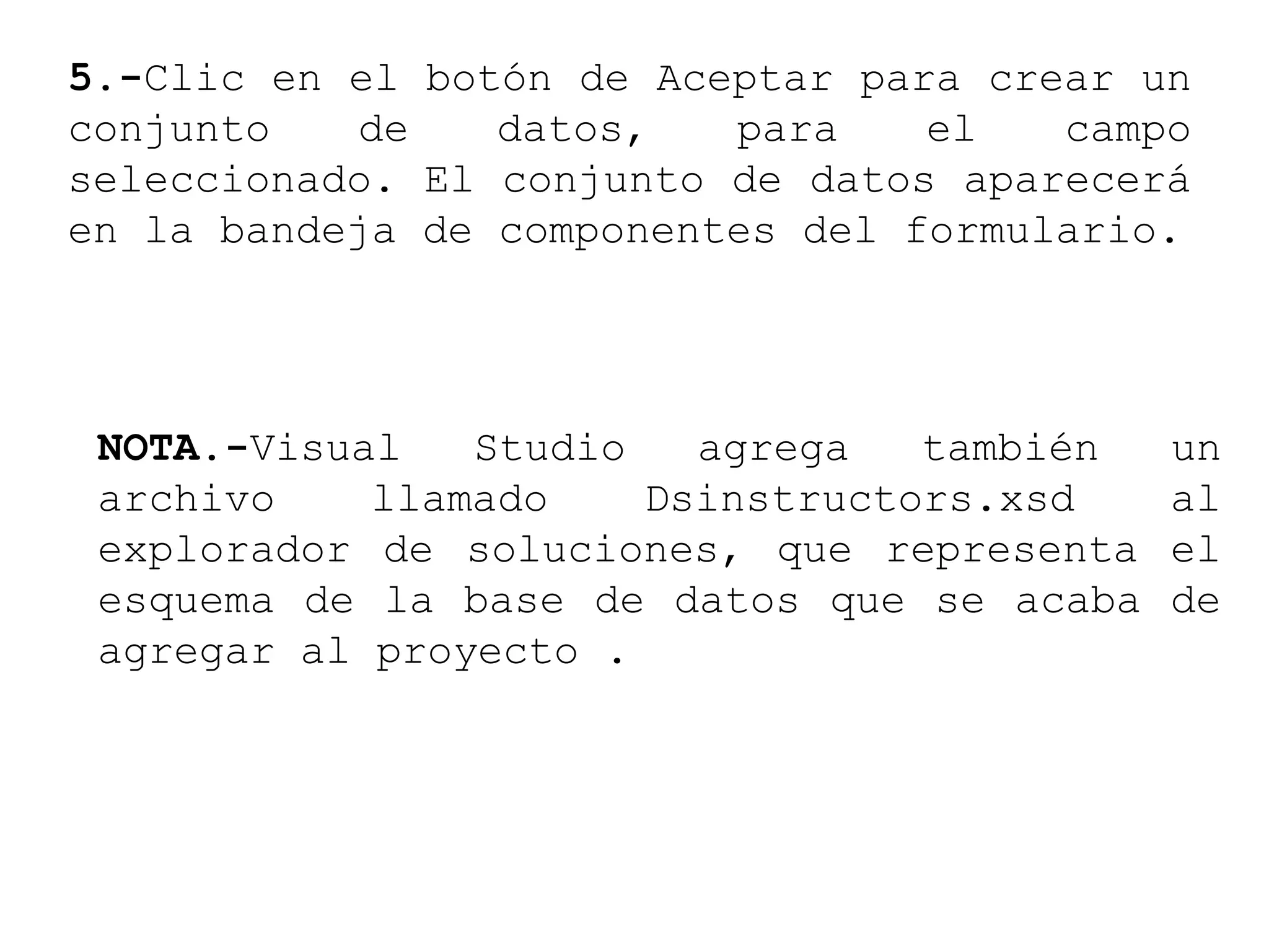 5.-Clic en el botón de Aceptar para crear un
conjunto de datos, para el campo
seleccionado. El conjunto de datos aparecerá
en la bandeja de componentes del formulario.
NOTA.-Visual Studio agrega también un
archivo llamado Dsinstructors.xsd al
explorador de soluciones, que representa el
esquema de la base de datos que se acaba de
agregar al proyecto .
 