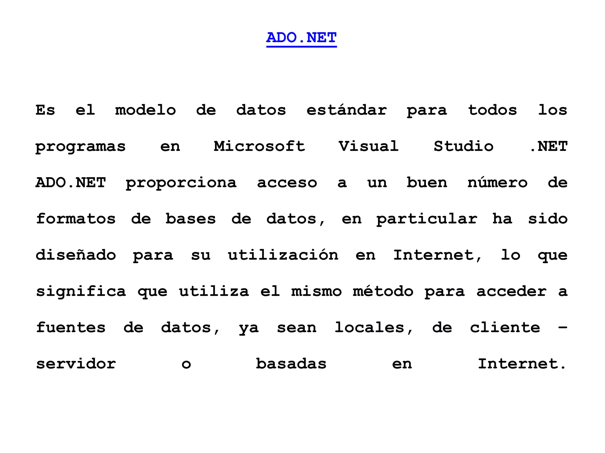 ADO.NET
Es el modelo de datos estándar para todos los
programas en Microsoft Visual Studio .NET
ADO.NET proporciona acceso a un buen número de
formatos de bases de datos, en particular ha sido
diseñado para su utilización en Internet, lo que
significa que utiliza el mismo método para acceder a
fuentes de datos, ya sean locales, de cliente –
servidor o basadas en Internet.
 