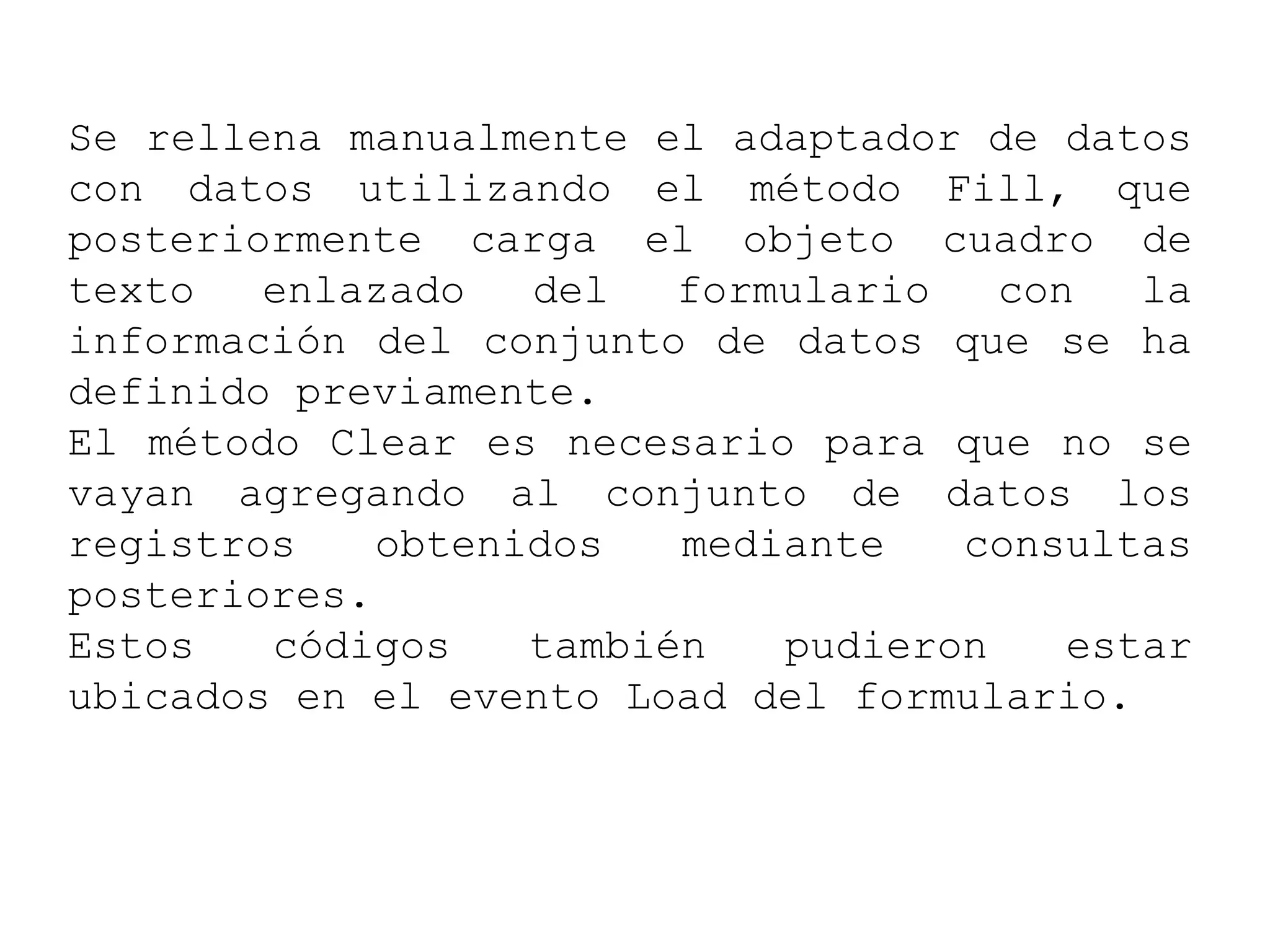 Se rellena manualmente el adaptador de datos
con datos utilizando el método Fill, que
posteriormente carga el objeto cuadro de
texto enlazado del formulario con la
información del conjunto de datos que se ha
definido previamente.
El método Clear es necesario para que no se
vayan agregando al conjunto de datos los
registros obtenidos mediante consultas
posteriores.
Estos códigos también pudieron estar
ubicados en el evento Load del formulario.
 
