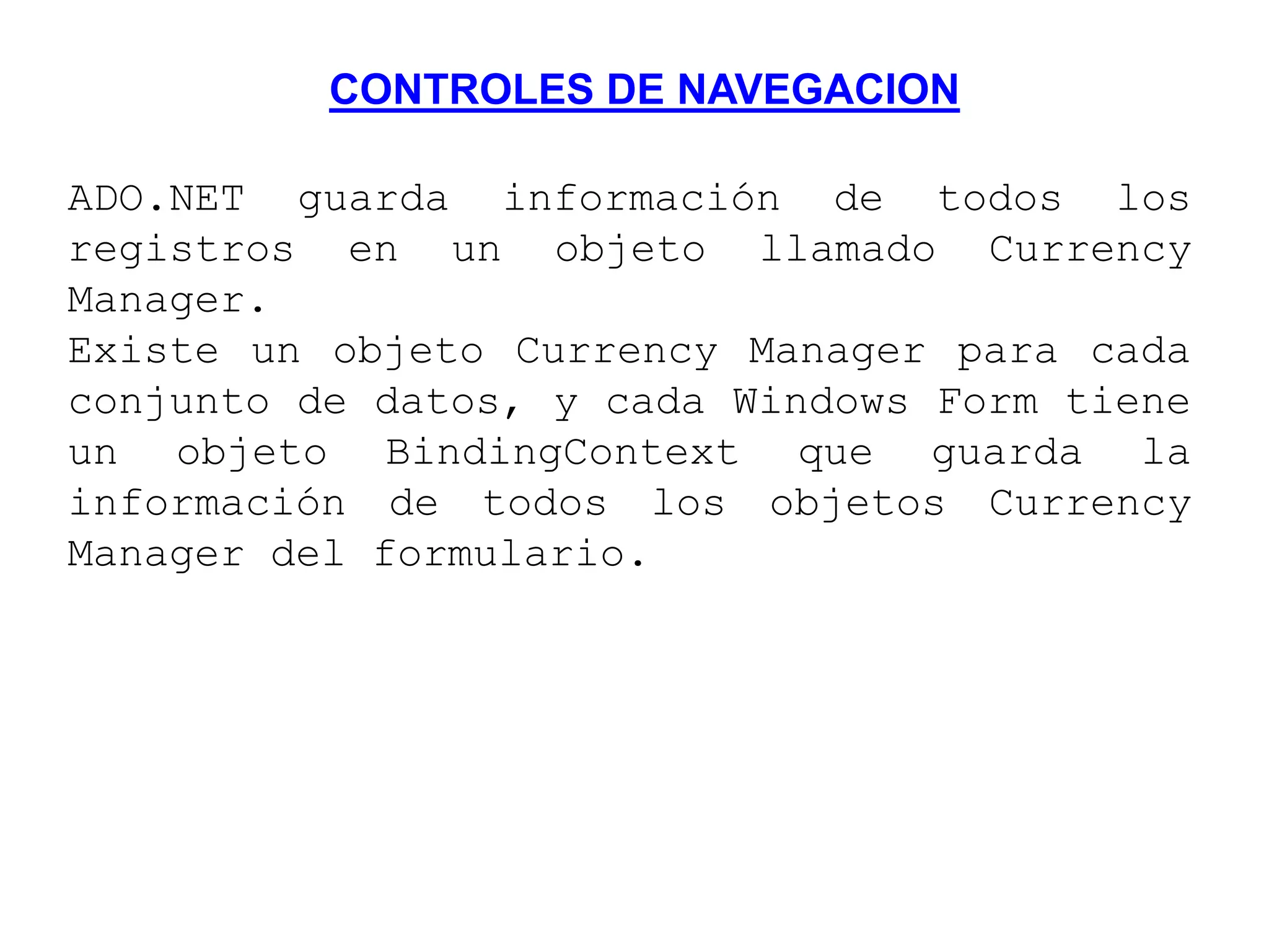 CONTROLES DE NAVEGACION
ADO.NET guarda información de todos los
registros en un objeto llamado Currency
Manager.
Existe un objeto Currency Manager para cada
conjunto de datos, y cada Windows Form tiene
un objeto BindingContext que guarda la
información de todos los objetos Currency
Manager del formulario.
 