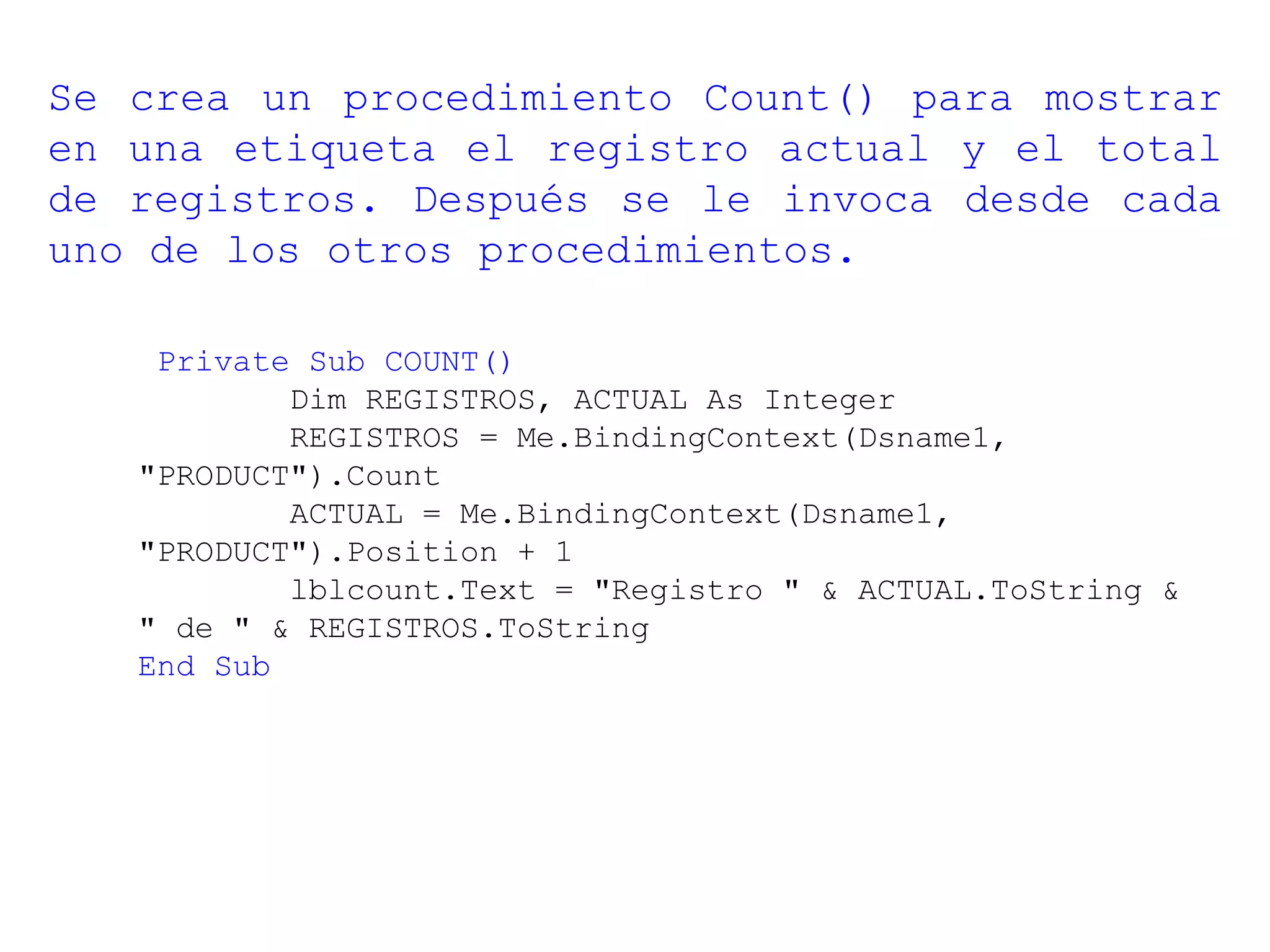 Private Sub COUNT()
Dim REGISTROS, ACTUAL As Integer
REGISTROS = Me.BindingContext(Dsname1,
"PRODUCT").Count
ACTUAL = Me.BindingContext(Dsname1,
"PRODUCT").Position + 1
lblcount.Text = "Registro " & ACTUAL.ToString &
" de " & REGISTROS.ToString
End Sub
Se crea un procedimiento Count() para mostrar
en una etiqueta el registro actual y el total
de registros. Después se le invoca desde cada
uno de los otros procedimientos.
 