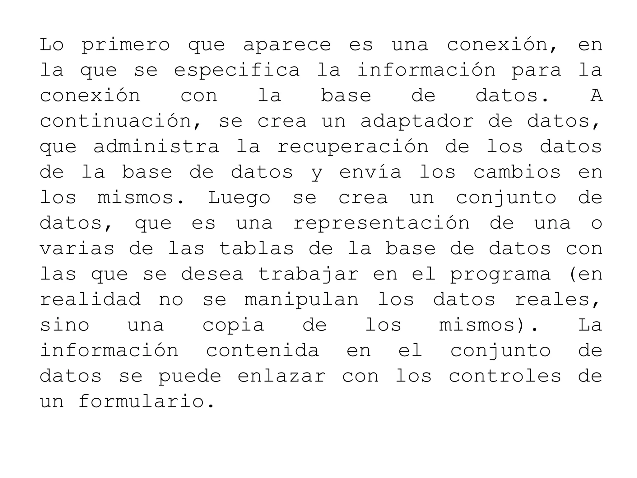 Lo primero que aparece es una conexión, en
la que se especifica la información para la
conexión con la base de datos. A
continuación, se crea un adaptador de datos,
que administra la recuperación de los datos
de la base de datos y envía los cambios en
los mismos. Luego se crea un conjunto de
datos, que es una representación de una o
varias de las tablas de la base de datos con
las que se desea trabajar en el programa (en
realidad no se manipulan los datos reales,
sino una copia de los mismos). La
información contenida en el conjunto de
datos se puede enlazar con los controles de
un formulario.
 