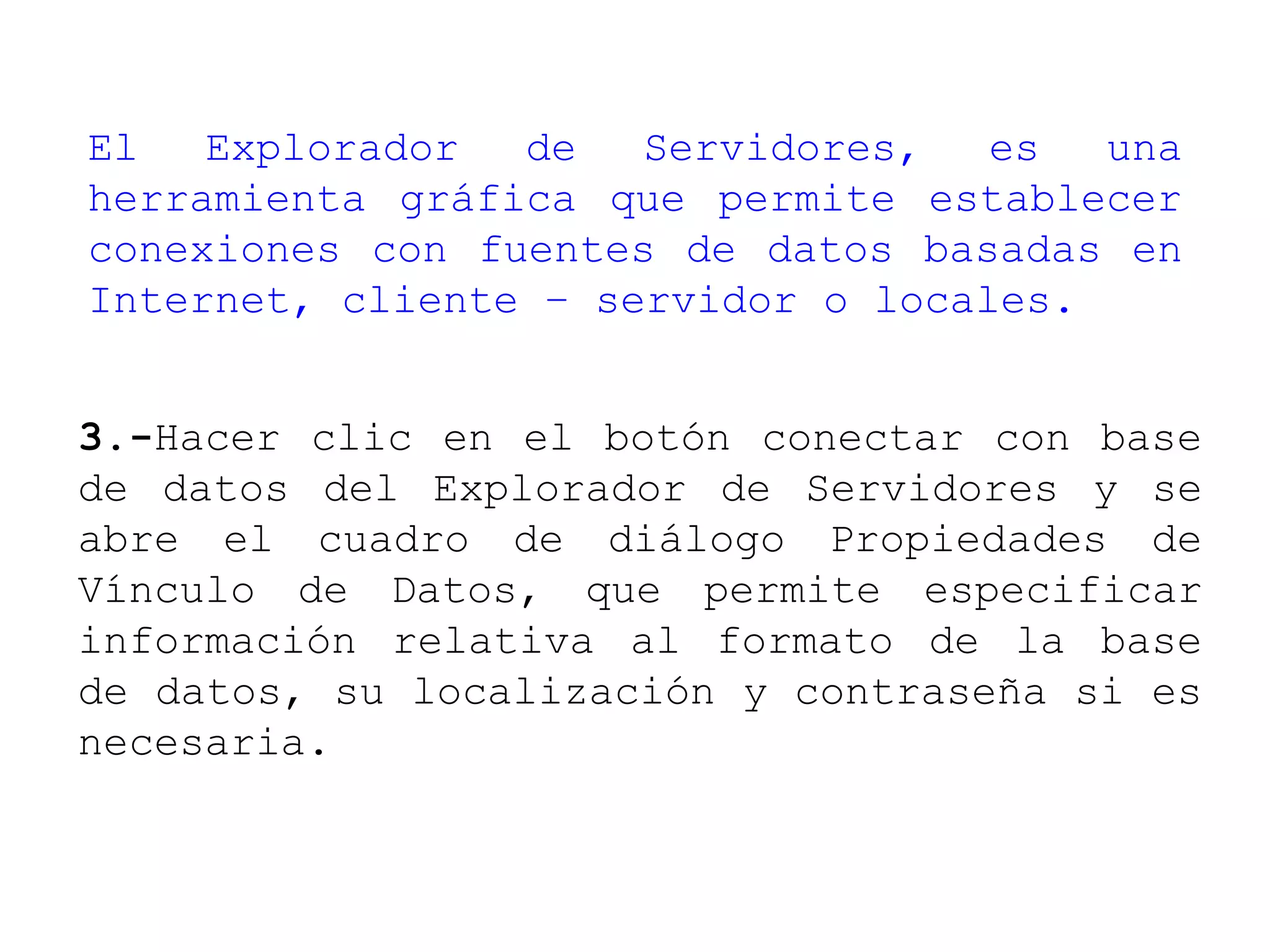 El Explorador de Servidores, es una
herramienta gráfica que permite establecer
conexiones con fuentes de datos basadas en
Internet, cliente – servidor o locales.
3.-Hacer clic en el botón conectar con base
de datos del Explorador de Servidores y se
abre el cuadro de diálogo Propiedades de
Vínculo de Datos, que permite especificar
información relativa al formato de la base
de datos, su localización y contraseña si es
necesaria.
 