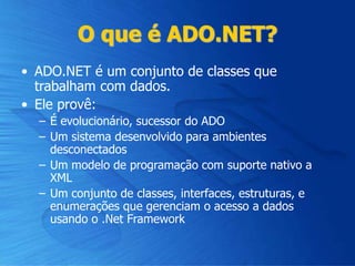 O que é ADO.NET?
• ADO.NET é um conjunto de classes que
trabalham com dados.
• Ele provê:
– É evolucionário, sucessor do ADO
– Um sistema desenvolvido para ambientes
desconectados
– Um modelo de programação com suporte nativo a
XML
– Um conjunto de classes, interfaces, estruturas, e
enumerações que gerenciam o acesso a dados
usando o .Net Framework
 