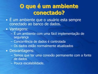 O que é um ambiente
conectado?
• É um ambiente que o usuário esta sempre
conectado ao banco de dados.
• Vantagens:
– É um ambiente com uma fácil implementação de
segurança
– Concorrência de dados é controlada
– Os dados estão normalmente atualizados
• Desvantagens:
– Temos que ter uma conexão permanente com a fonte
de dados
– Pouca escalabilidade.
 