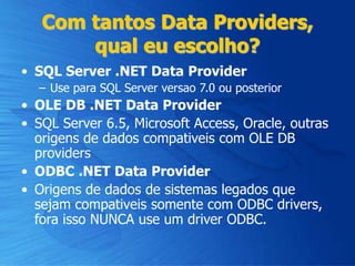 Com tantos Data Providers,
qual eu escolho?
• SQL Server .NET Data Provider
– Use para SQL Server versao 7.0 ou posterior
• OLE DB .NET Data Provider
• SQL Server 6.5, Microsoft Access, Oracle, outras
origens de dados compativeis com OLE DB
providers
• ODBC .NET Data Provider
• Origens de dados de sistemas legados que
sejam compativeis somente com ODBC drivers,
fora isso NUNCA use um driver ODBC.
 