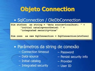 Objeto Connection
• SqlConnection / OleDbConnection
• Parâmetros da string de conexão
– Connection timeout
– Data source
– Initial catalog
– Integrated security
– Password
– Persist security info
– Provider
– User ID
Dim strConn as string = "data source=localhost; " +
"initial catalog=northwind; " +
"integrated security=true"
Dim conn as new SqlConnection = SqlConnection(strConn)
 