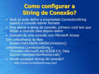 Como configurar a
String de Conexão?
• Você só pode definir a propriedade ConnectionString
quando a conexão estiver fechada
• Para alterar a string de conexão, primeiro você tem que
fechar a conexão para depois reabrir
• Exemplo de uma conexão com Microsoft Access
Dim cnNorthwind As New
System.Data.OleDb.OleDbConnection()
cnNorthwind.ConnectionString =
"Provider=Microsoft.Jet.OLEDB.4.0; Data
Source=SamplesNorthwind.mdb;”
• Aonde conseguir strings de conexão?
– http://www.connectionstrings.com/
 