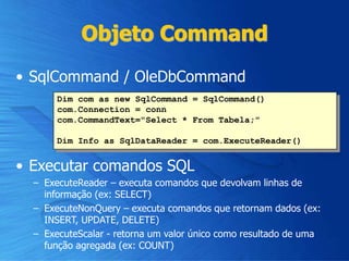 Objeto Command
• SqlCommand / OleDbCommand
• Executar comandos SQL
– ExecuteReader – executa comandos que devolvam linhas de
informação (ex: SELECT)
– ExecuteNonQuery – executa comandos que retornam dados (ex:
INSERT, UPDATE, DELETE)
– ExecuteScalar - retorna um valor único como resultado de uma
função agregada (ex: COUNT)
Dim com as new SqlCommand = SqlCommand()
com.Connection = conn
com.CommandText="Select * From Tabela;"
Dim Info as SqlDataReader = com.ExecuteReader()
 