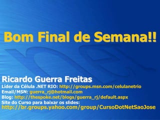 Bom Final de Semana!!
Ricardo Guerra Freitas
Líder da Célula .NET RIO: http://groups.msn.com/celulanetrio
Email/MSN: guerra_rj@hotmail.com
Blog: http://thespoke.net/blogs/guerra_rj/default.aspx
Site do Curso para baixar os slides:
http://br.groups.yahoo.com/group/CursoDotNetSaoJose
 