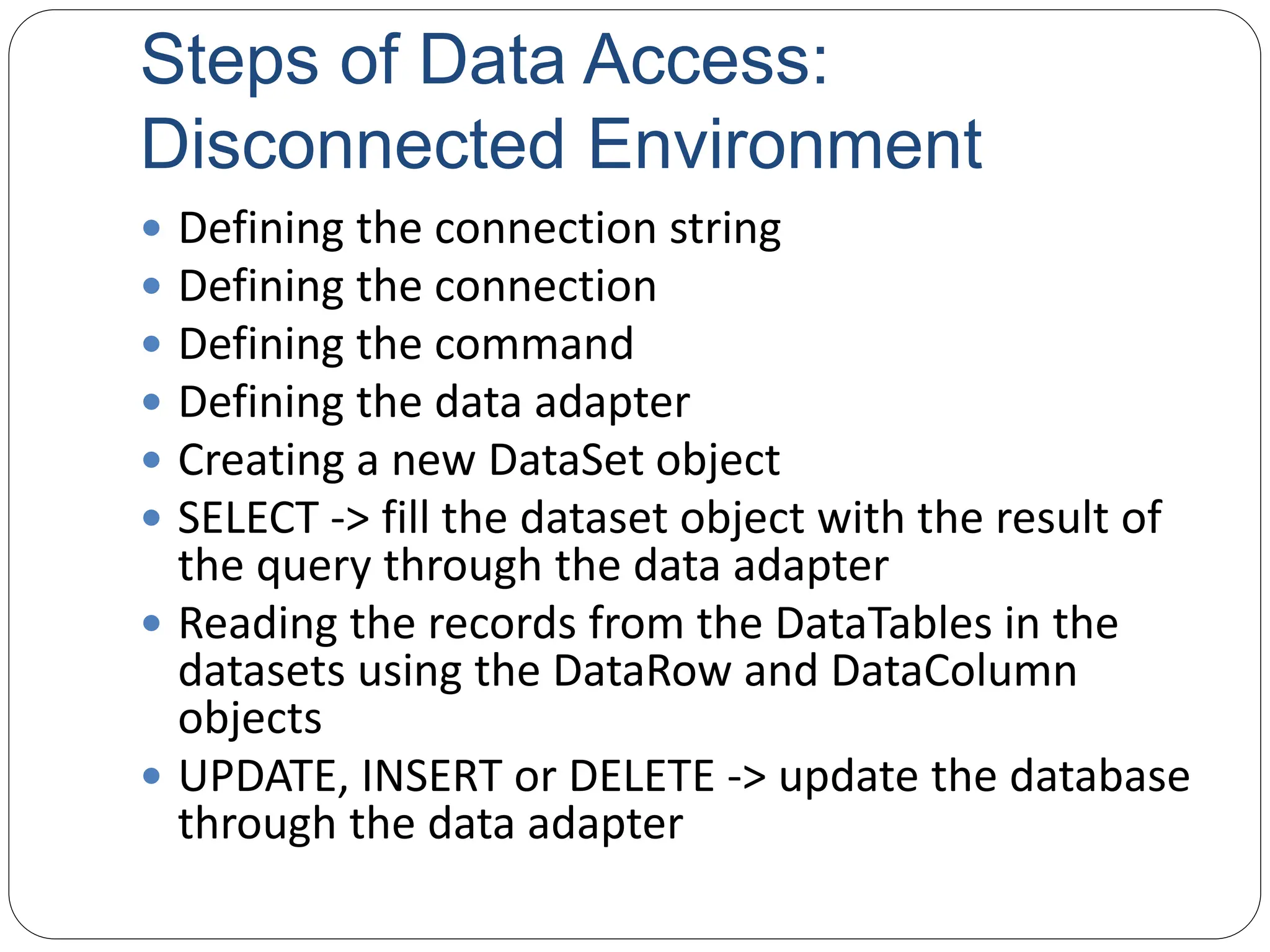 Steps of Data Access:
Disconnected Environment
 Defining the connection string
 Defining the connection
 Defining the command
 Defining the data adapter
 Creating a new DataSet object
 SELECT -> fill the dataset object with the result of
the query through the data adapter
 Reading the records from the DataTables in the
datasets using the DataRow and DataColumn
objects
 UPDATE, INSERT or DELETE -> update the database
through the data adapter
 