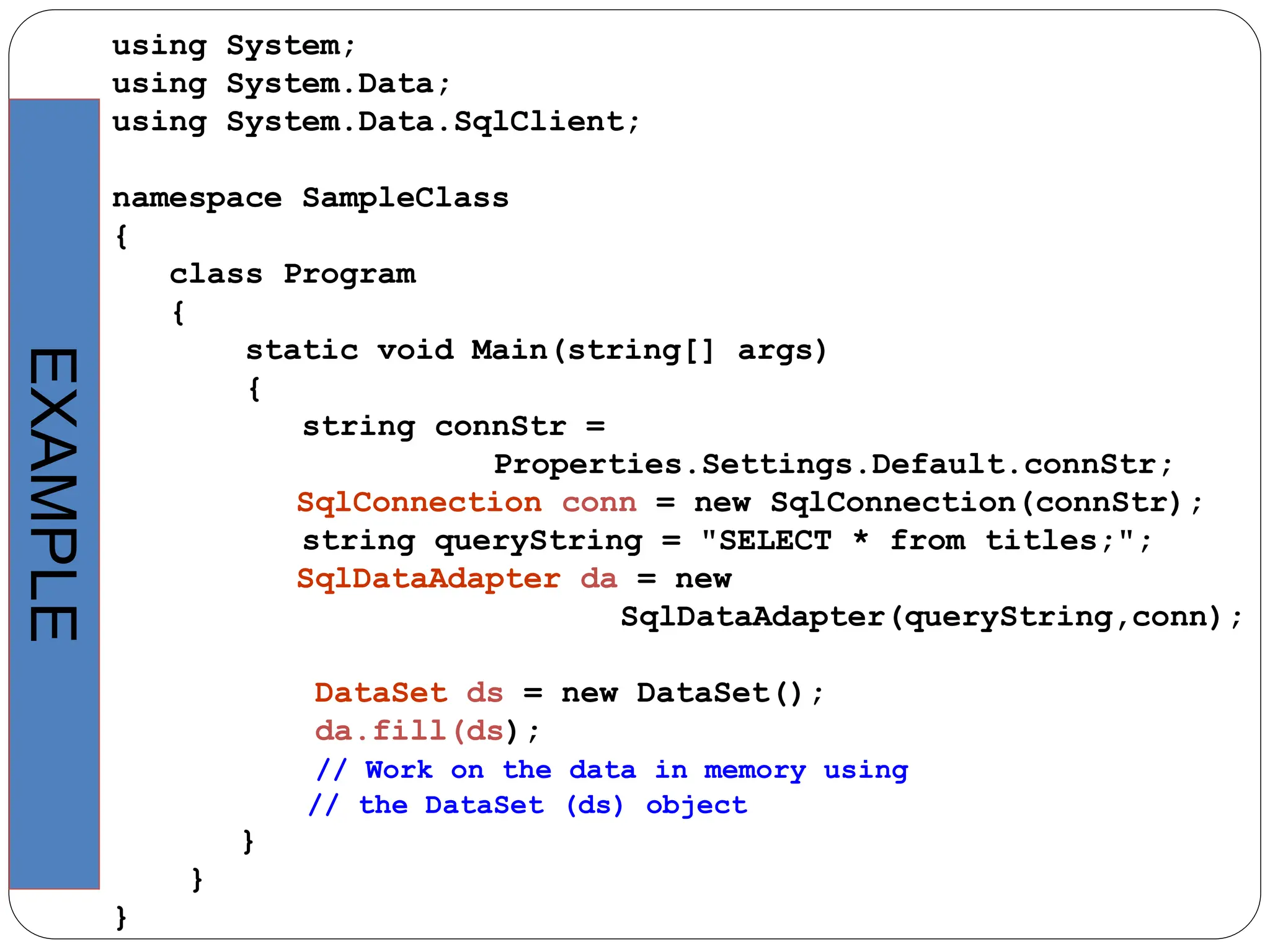 using System;
using System.Data;
using System.Data.SqlClient;
namespace SampleClass
{
class Program
{
static void Main(string[] args)
{
string connStr =
Properties.Settings.Default.connStr;
SqlConnection conn = new SqlConnection(connStr);
string queryString = "SELECT * from titles;";
SqlDataAdapter da = new
SqlDataAdapter(queryString,conn);
DataSet ds = new DataSet();
da.fill(ds);
// Work on the data in memory using
// the DataSet (ds) object
}
}
}
EXAMPLE
 