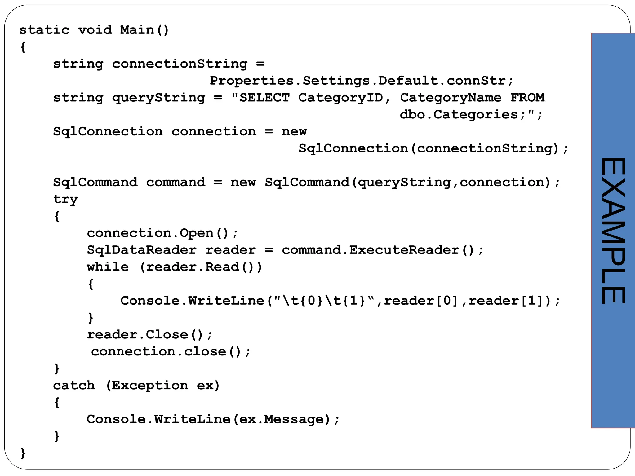 static void Main()
{
string connectionString =
Properties.Settings.Default.connStr;
string queryString = "SELECT CategoryID, CategoryName FROM
dbo.Categories;";
SqlConnection connection = new
SqlConnection(connectionString);
SqlCommand command = new SqlCommand(queryString,connection);
try
{
connection.Open();
SqlDataReader reader = command.ExecuteReader();
while (reader.Read())
{
Console.WriteLine("t{0}t{1}“,reader[0],reader[1]);
}
reader.Close();
connection.close();
}
catch (Exception ex)
{
Console.WriteLine(ex.Message);
}
}
EXAMPLE
 