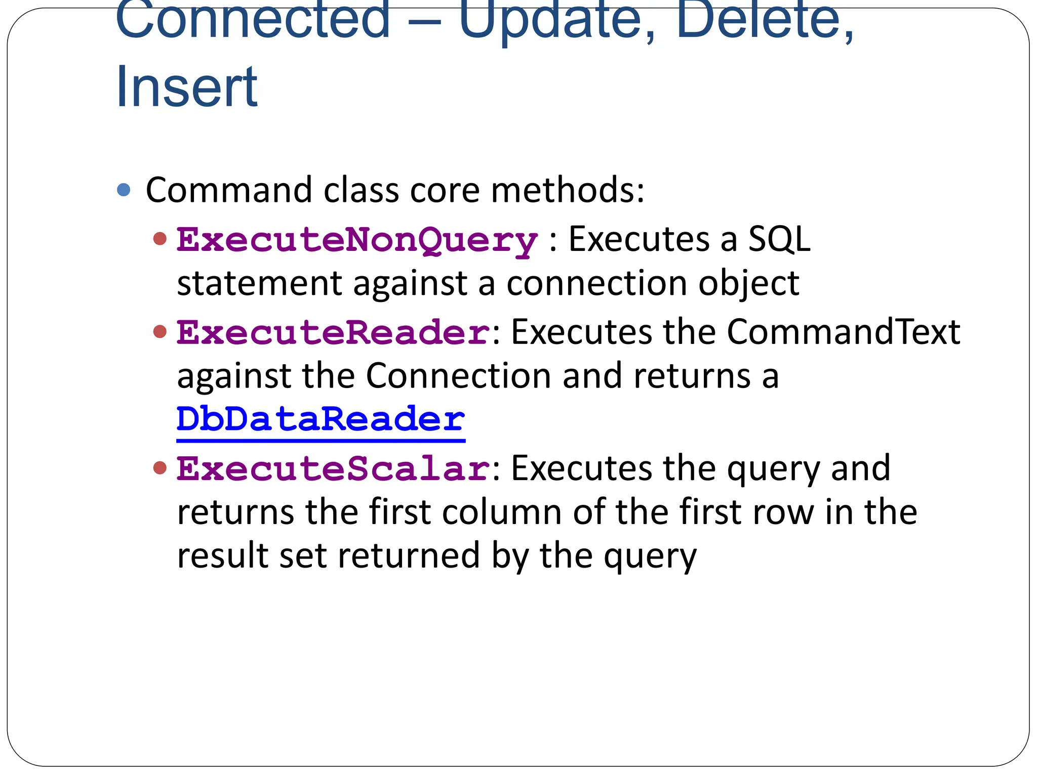 Connected – Update, Delete,
Insert
 Command class core methods:
 ExecuteNonQuery : Executes a SQL
statement against a connection object
 ExecuteReader: Executes the CommandText
against the Connection and returns a
DbDataReader
 ExecuteScalar: Executes the query and
returns the first column of the first row in the
result set returned by the query
 