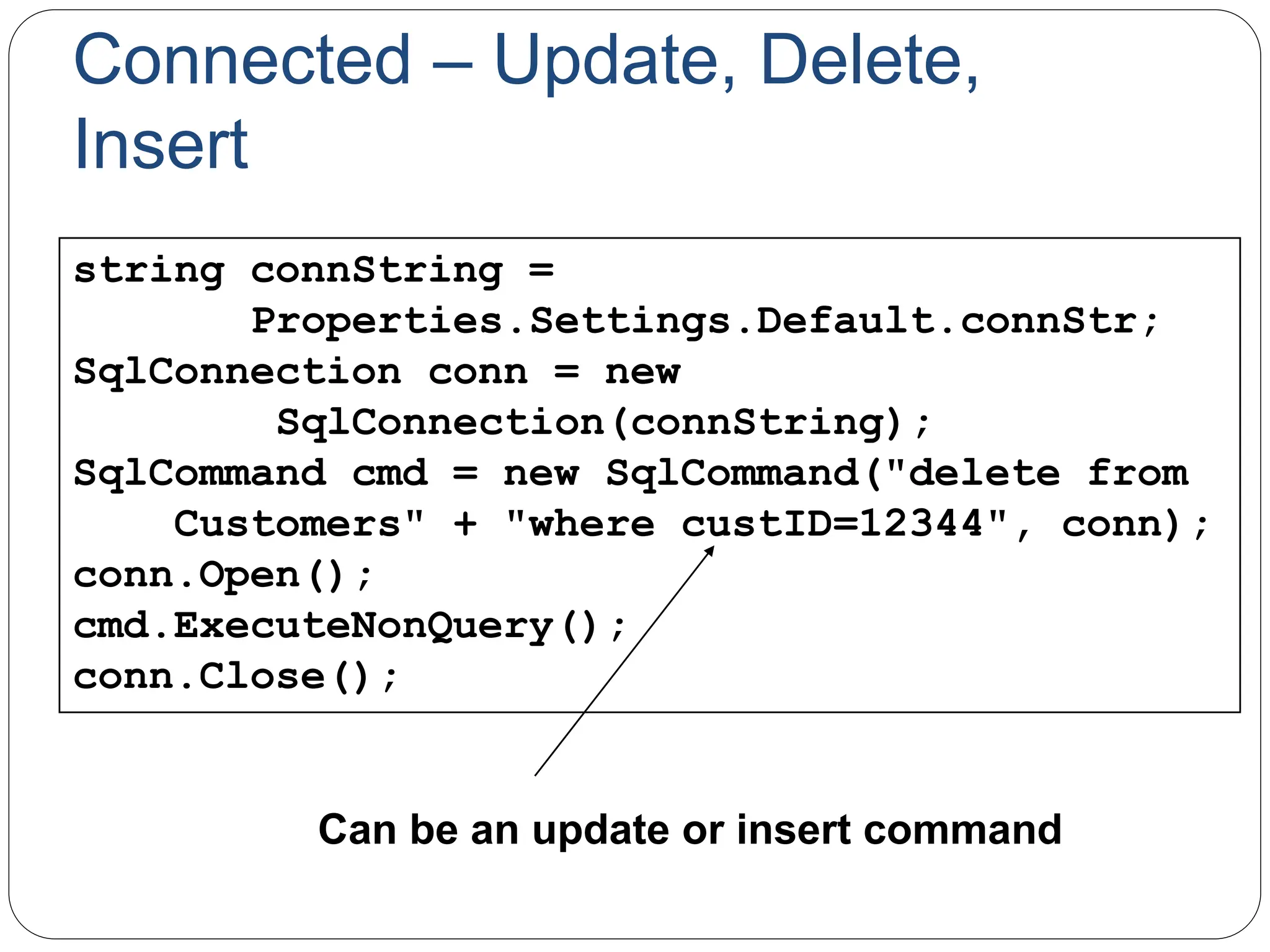 Connected – Update, Delete,
Insert
string connString =
Properties.Settings.Default.connStr;
SqlConnection conn = new
SqlConnection(connString);
SqlCommand cmd = new SqlCommand("delete from
Customers" + "where custID=12344", conn);
conn.Open();
cmd.ExecuteNonQuery();
conn.Close();
Can be an update or insert command
 