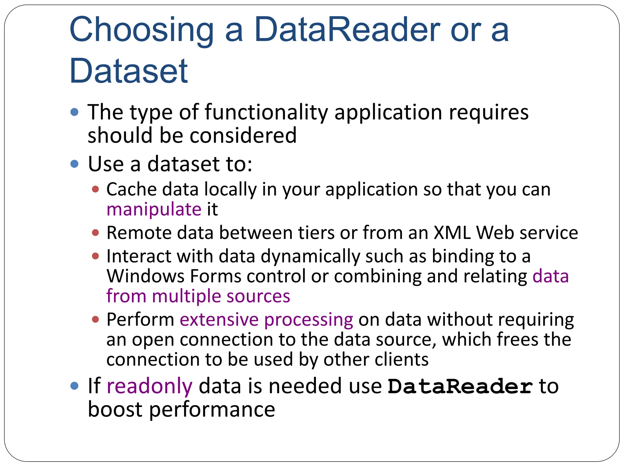 Choosing a DataReader or a
Dataset
 The type of functionality application requires
should be considered
 Use a dataset to:
 Cache data locally in your application so that you can
manipulate it
 Remote data between tiers or from an XML Web service
 Interact with data dynamically such as binding to a
Windows Forms control or combining and relating data
from multiple sources
 Perform extensive processing on data without requiring
an open connection to the data source, which frees the
connection to be used by other clients
 If readonly data is needed use DataReader to
boost performance
 
