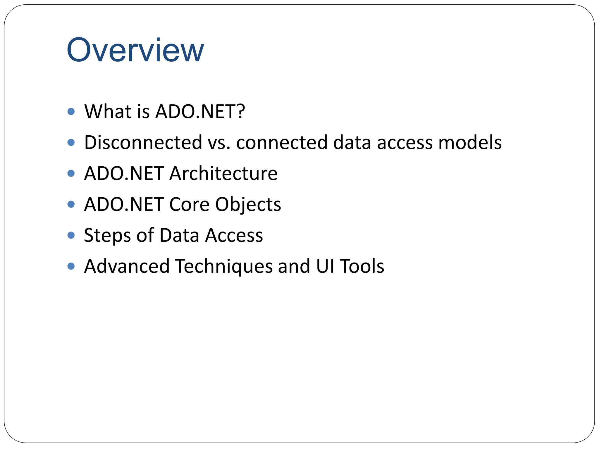 Overview
 What is ADO.NET?
 Disconnected vs. connected data access models
 ADO.NET Architecture
 ADO.NET Core Objects
 Steps of Data Access
 Advanced Techniques and UI Tools
 