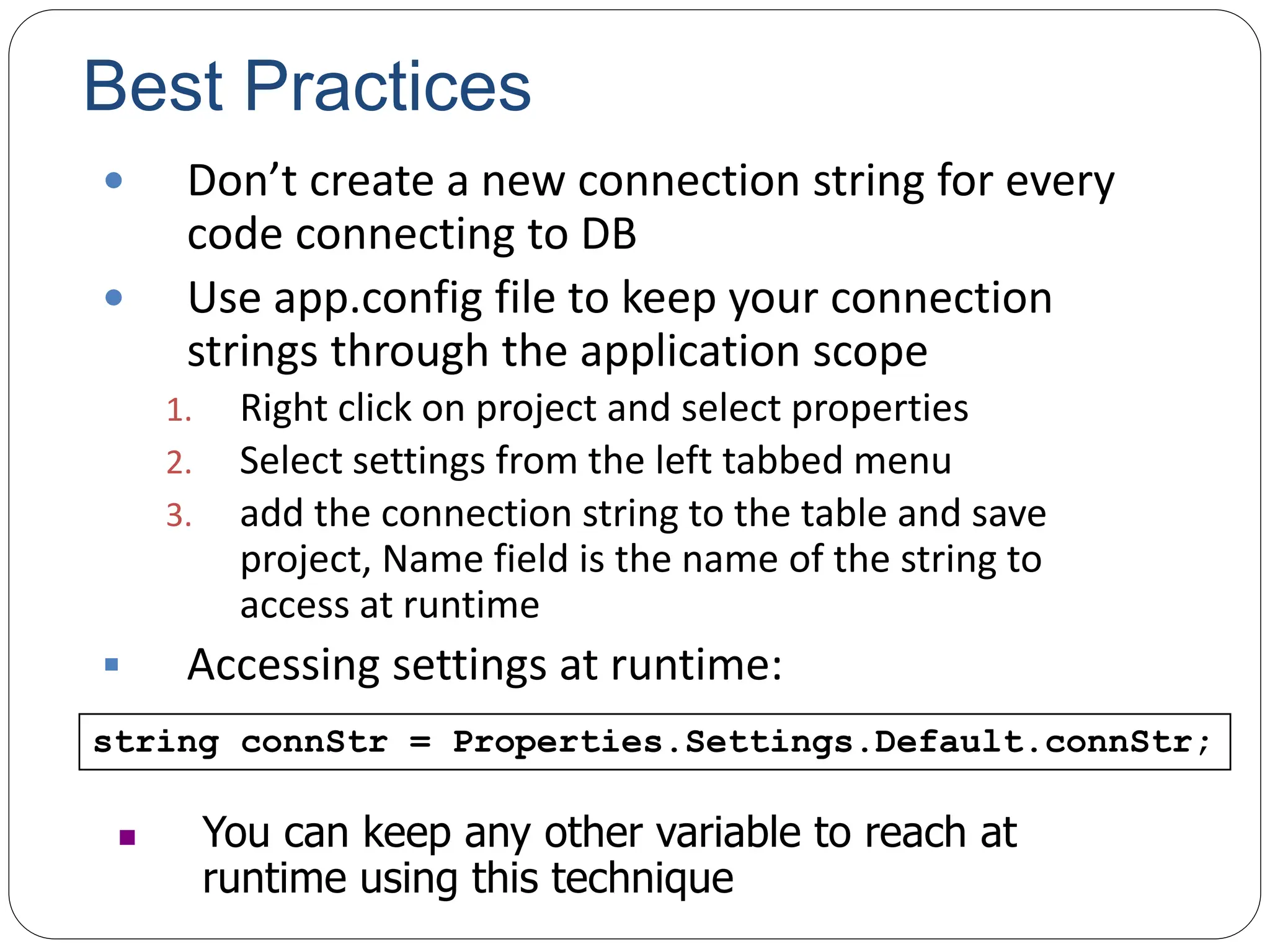 Best Practices
 Don’t create a new connection string for every
code connecting to DB
 Use app.config file to keep your connection
strings through the application scope
1. Right click on project and select properties
2. Select settings from the left tabbed menu
3. add the connection string to the table and save
project, Name field is the name of the string to
access at runtime
 Accessing settings at runtime:
string connStr = Properties.Settings.Default.connStr;
 You can keep any other variable to reach at
runtime using this technique
 