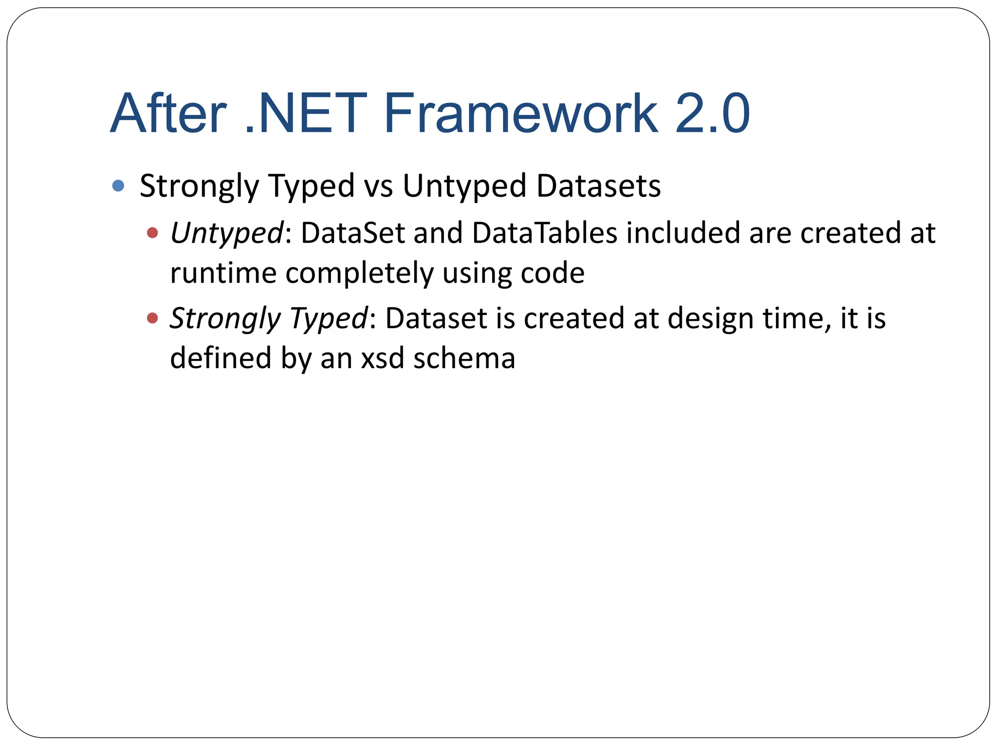 After .NET Framework 2.0
 Strongly Typed vs Untyped Datasets
 Untyped: DataSet and DataTables included are created at
runtime completely using code
 Strongly Typed: Dataset is created at design time, it is
defined by an xsd schema
 