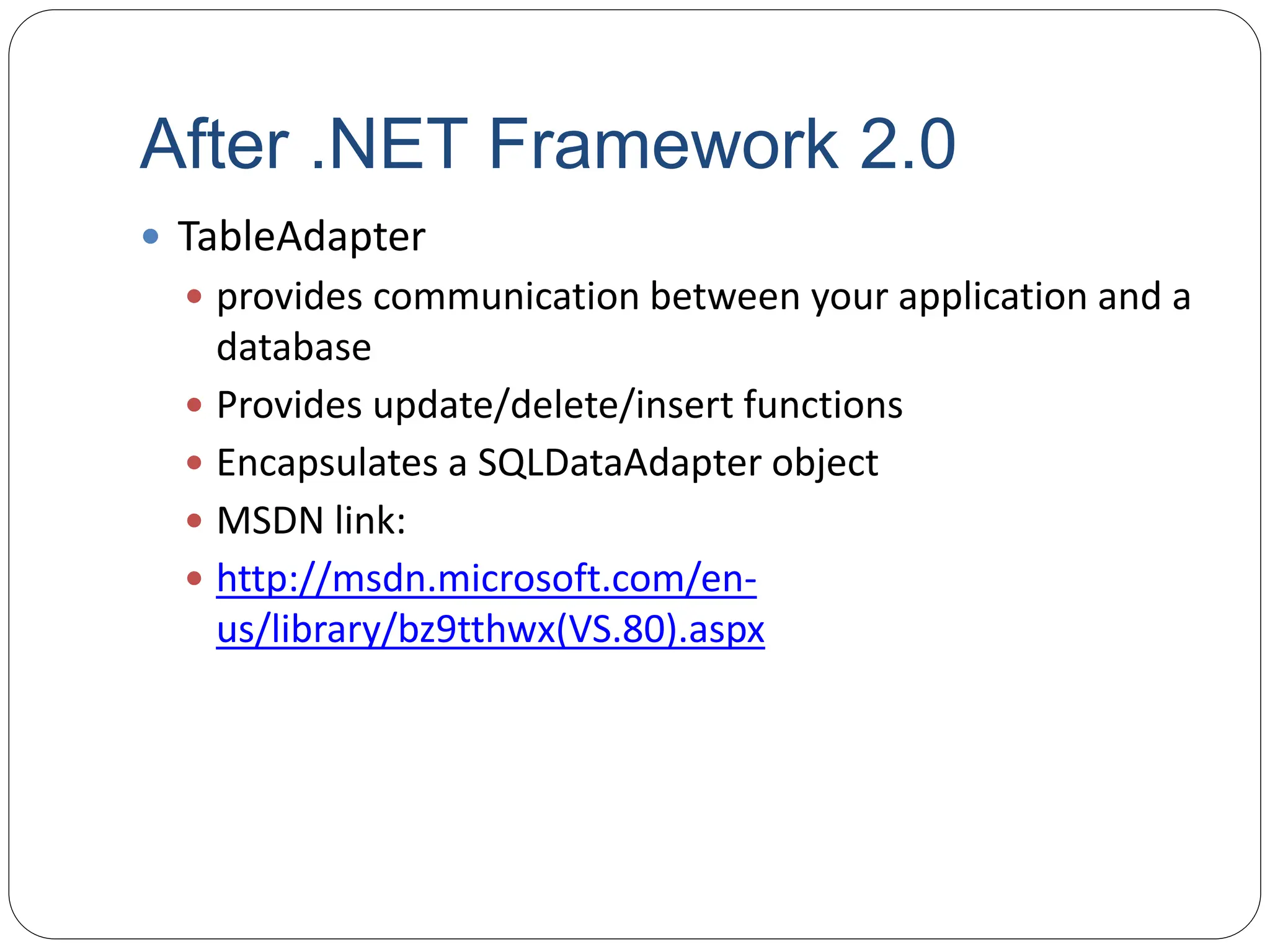 After .NET Framework 2.0
 TableAdapter
 provides communication between your application and a
database
 Provides update/delete/insert functions
 Encapsulates a SQLDataAdapter object
 MSDN link:
 http://msdn.microsoft.com/en-
us/library/bz9tthwx(VS.80).aspx
 