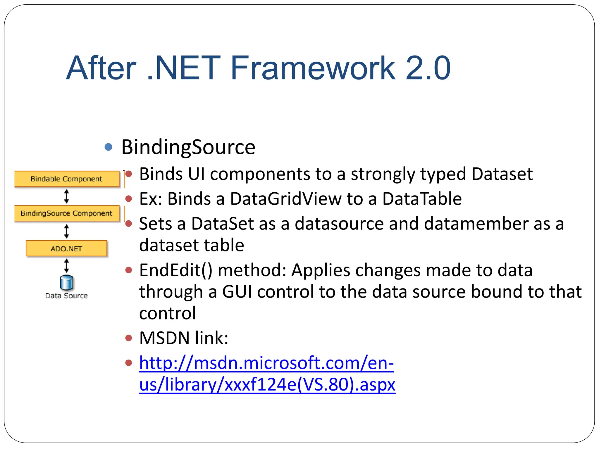 After .NET Framework 2.0
 BindingSource
 Binds UI components to a strongly typed Dataset
 Ex: Binds a DataGridView to a DataTable
 Sets a DataSet as a datasource and datamember as a
dataset table
 EndEdit() method: Applies changes made to data
through a GUI control to the data source bound to that
control
 MSDN link:
 http://msdn.microsoft.com/en-
us/library/xxxf124e(VS.80).aspx
 