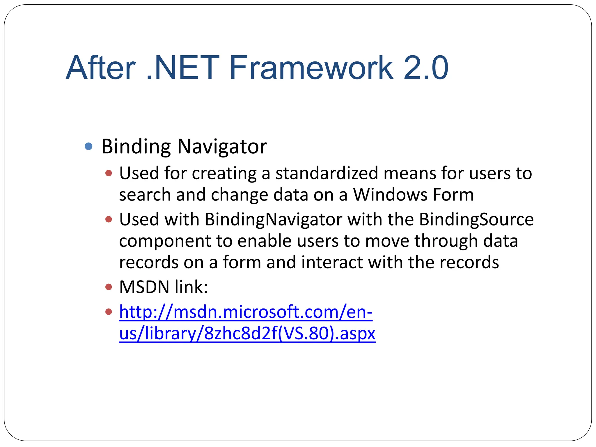 After .NET Framework 2.0
 Binding Navigator
 Used for creating a standardized means for users to
search and change data on a Windows Form
 Used with BindingNavigator with the BindingSource
component to enable users to move through data
records on a form and interact with the records
 MSDN link:
 http://msdn.microsoft.com/en-
us/library/8zhc8d2f(VS.80).aspx
 