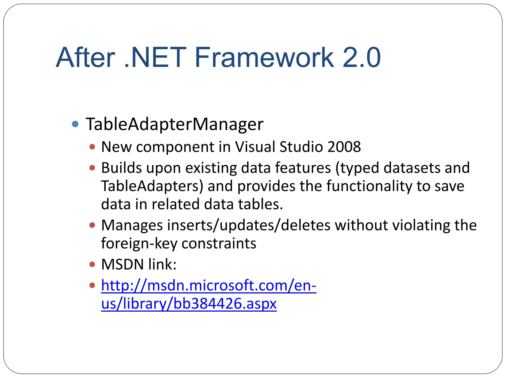 After .NET Framework 2.0
 TableAdapterManager
 New component in Visual Studio 2008
 Builds upon existing data features (typed datasets and
TableAdapters) and provides the functionality to save
data in related data tables.
 Manages inserts/updates/deletes without violating the
foreign-key constraints
 MSDN link:
 http://msdn.microsoft.com/en-
us/library/bb384426.aspx
 