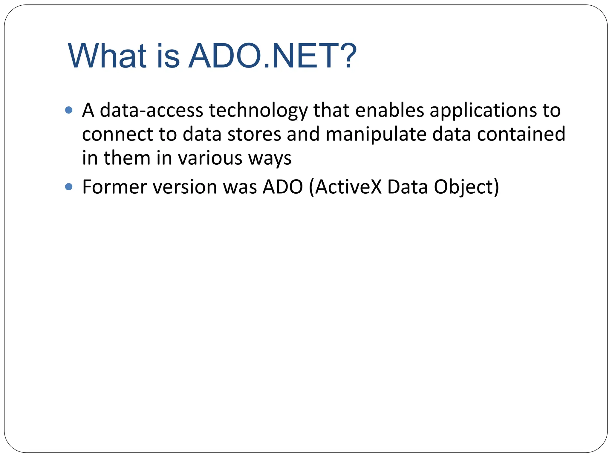 What is ADO.NET?
 A data-access technology that enables applications to
connect to data stores and manipulate data contained
in them in various ways
 Former version was ADO (ActiveX Data Object)
 