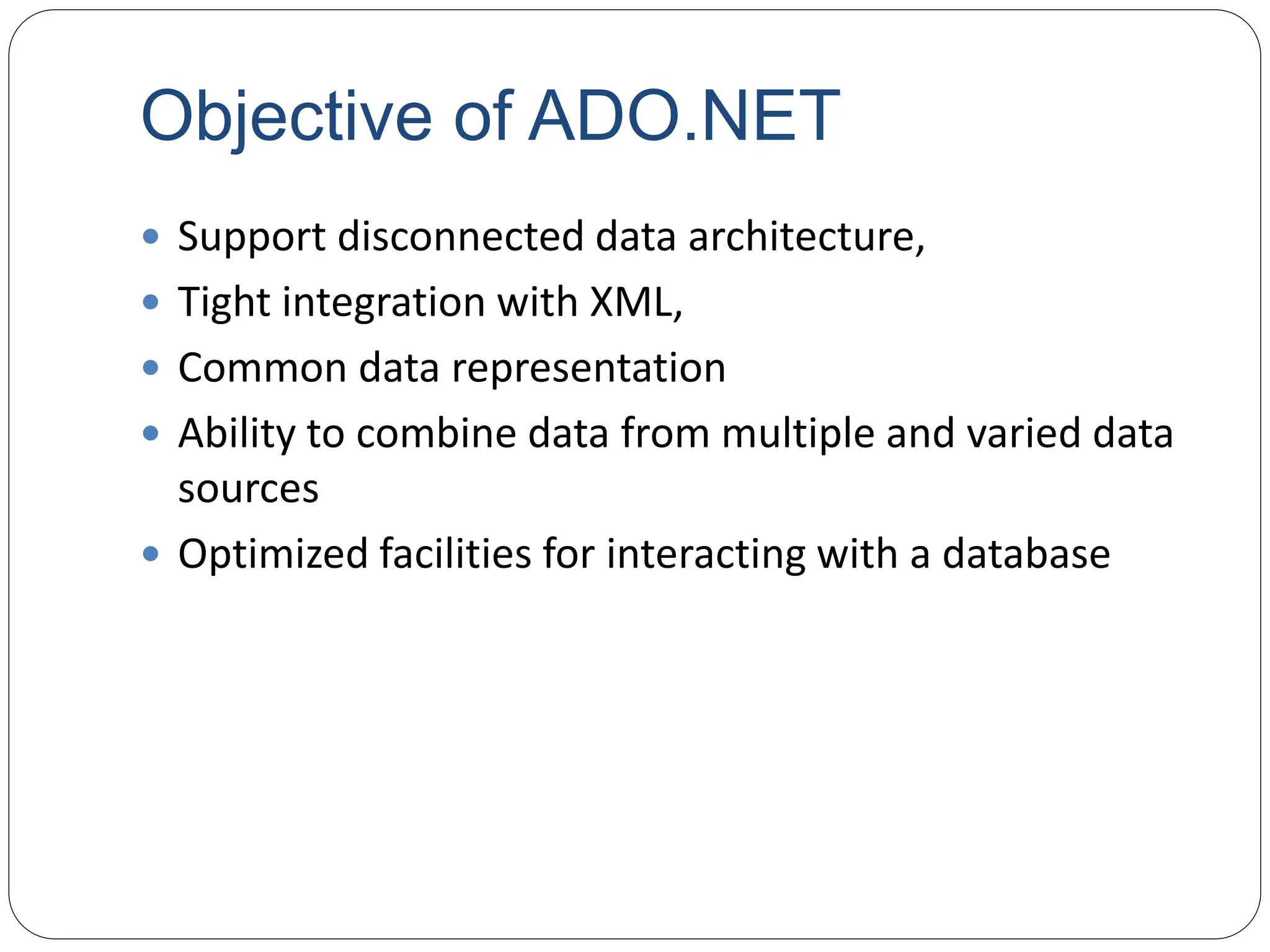 Objective of ADO.NET
 Support disconnected data architecture,
 Tight integration with XML,
 Common data representation
 Ability to combine data from multiple and varied data
sources
 Optimized facilities for interacting with a database
 
